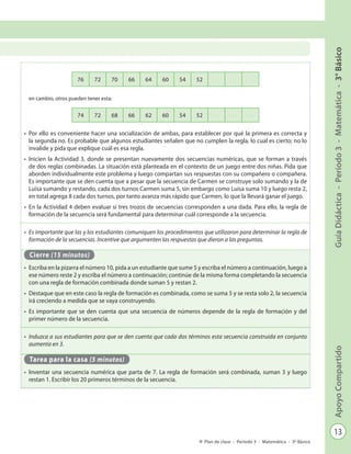 13
GuíaDidáctica-Período3-Matemática-3°BásicoApoyoCompartido
Plan de clase - Período 3 - Matemática - 3º Básico
en cambio, otros pueden tener esta:
•	 Por ello es conveniente hacer una socialización de ambas, para establecer por qué la primera es correcta y
la segunda no. Es probable que algunos estudiantes señalen que no cumplen la regla, lo cual es cierto; no lo
invalide y pida que explique cuál es esa regla.
•	 Inicien la Actividad 3, donde se presentan nuevamente dos secuencias numéricas, que se forman a través
de dos reglas combinadas. La situación está planteada en el contexto de un juego entre dos niñas. Pida que
aborden individualmente este problema y luego compartan sus respuestas con su compañero o compañera.
Es importante que se den cuenta que a pesar que la secuencia de Carmen se construye solo sumando y la de
Luisa sumando y restando, cada dos turnos Carmen suma 5, sin embargo como Luisa suma 10 y luego resta 2,
en total agrega 8 cada dos turnos, por tanto avanza más rápido que Carmen, lo que la llevará ganar el juego.
•	 En la Actividad 4 deben evaluar si tres trozos de secuencias corresponden a una dada. Para ello, la regla de
formación de la secuencia será fundamental para determinar cuál corresponde a la secuencia.
•	 Es importante que las y los estudiantes comuniquen los procedimientos que utilizaron para determinar la regla de
formación de la secuencias. Incentive que argumenten las respuestas que dieron a las preguntas.
Cierre (15 minutos)
•	 Escriba en la pizarra el número 10, pida a un estudiante que sume 5 y escriba el número a continuación, luego a
ese número reste 2 y escriba el número a continuación; continúe de la misma forma completando la secuencia
con una regla de formación combinada donde suman 5 y restan 2.
•	 Destaque que en este caso la regla de formación es combinada, como se suma 5 y se resta solo 2, la secuencia
irá creciendo a medida que se vaya construyendo.
•	 Es importante que se den cuenta que una secuencia de números depende de la regla de formación y del
primer número de la secuencia.
•	 Induzca a sus estudiantes para que se den cuenta que cada dos términos esta secuencia construida en conjunto
aumenta en 3.
Tarea para la casa (5 minutos)
•	 Inventar una secuencia numérica que parta de 7. La regla de formación será combinada, suman 3 y luego
restan 1. Escribir los 20 primeros términos de la secuencia.
76 72 70 66 64 60 54 52
74 72 68 66 62 60 54 52
 