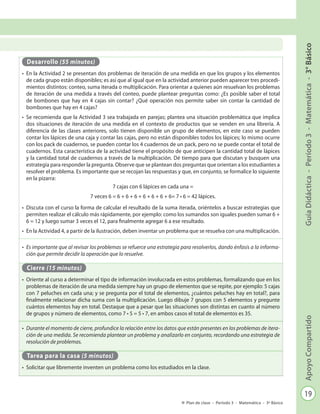 19
GuíaDidáctica-Período3-Matemática-3°BásicoApoyoCompartido
Plan de clase - Período 3 - Matemática - 3º Básico
Desarrollo (55 minutos)
•	 En la Actividad 2 se presentan dos problemas de iteración de una medida en que los grupos y los elementos
de cada grupo están disponibles; es así que al igual que en la actividad anterior pueden aparecer tres procedi-
mientos distintos: conteo, suma iterada o multiplicación. Para orientar a quienes aún resuelvan los problemas
de iteración de una medida a través del conteo, puede plantear preguntas como: ¿Es posible saber el total
de bombones que hay en 4 cajas sin contar? ¿Qué operación nos permite saber sin contar la cantidad de
bombones que hay en 4 cajas?
•	 Se recomienda que la Actividad 3 sea trabajada en parejas; plantea una situación problemática que implica
dos situaciones de iteración de una medida en el contexto de productos que se venden en una librería. A
diferencia de las clases anteriores, solo tienen disponible un grupo de elementos, en este caso se pueden
contar los lápices de una caja y contar las cajas, pero no están disponibles todos los lápices; lo mismo ocurre
con los pack de cuadernos, se pueden contar los 4 cuadernos de un pack, pero no se puede contar el total de
cuadernos. Esta característica de la actividad tiene el propósito de que anticipen la cantidad total de lápices
y la cantidad total de cuadernos a través de la multiplicación. Dé tiempo para que discutan y busquen una
estrategia para responder la pregunta. Observe que se plantean dos preguntas que orientan a los estudiantes a
resolver el problema. Es importante que se recojan las respuestas y que, en conjunto, se formalice lo siguiente
en la pizarra:
7 cajas con 6 lápices en cada una =
7 veces 6 = 6 + 6 + 6 + 6 + 6 + 6 + 6= 7 • 6 = 42 lápices.
•	 Discuta con el curso la forma de calcular el resultado de la suma iterada, oriéntelos a buscar estrategias que
permiten realizar el cálculo más rápidamente, por ejemplo: como los sumandos son iguales pueden sumar 6 +
6 = 12 y luego sumar 3 veces el 12, para finalmente agregar 6 a ese resultado.
•	 En la Actividad 4, a partir de la ilustración, deben inventar un problema que se resuelva con una multiplicación.
•	 Es importante que al revisar los problemas se refuerce una estrategia para resolverlos, dando énfasis a la informa-
ción que permite decidir la operación que lo resuelve.
Cierre (15 minutos)
•	 Oriente al curso a determinar el tipo de información involucrada en estos problemas, formalizando que en los
problemas de iteración de una medida siempre hay un grupo de elementos que se repite, por ejemplo: 5 cajas
con 7 peluches en cada una; y se pregunta por el total de elementos, ¿cuántos peluches hay en total?, para
finalmente relacionar dicha suma con la multiplicación. Luego dibuje 7 grupos con 5 elementos y pregunte
cuántos elementos hay en total. Destaque que a pesar que las situaciones son distintas en cuanto al número
de grupos y número de elementos, como 7 • 5 = 5 • 7, en ambos casos el total de elementos es 35.
•	 Durante el momento de cierre, profundice la relación entre los datos que están presentes en los problemas de itera-
ción de una medida. Se recomienda plantear un problema y analizarlo en conjunto, recordando una estrategia de
resolución de problemas.
Tarea para la casa (5 minutos)
•	 Solicitar que libremente inventen un problema como los estudiados en la clase.
 