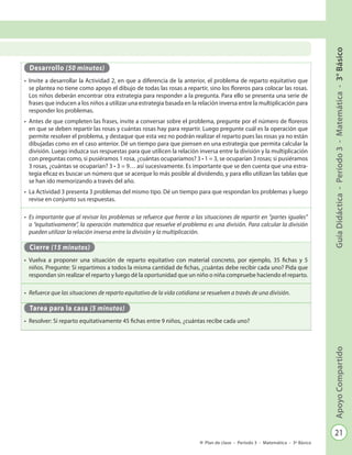 21
GuíaDidáctica-Período3-Matemática-3°BásicoApoyoCompartido
Plan de clase - Período 3 - Matemática - 3º Básico
Desarrollo (50 minutos)
•	 Invite a desarrollar la Actividad 2, en que a diferencia de la anterior, el problema de reparto equitativo que
se plantea no tiene como apoyo el dibujo de todas las rosas a repartir, sino los floreros para colocar las rosas.
Los niños deberán encontrar otra estrategia para responder a la pregunta. Para ello se presenta una serie de
frases que inducen a los niños a utilizar una estrategia basada en la relación inversa entre la multiplicación para
responder los problemas.
•	 Antes de que completen las frases, invite a conversar sobre el problema, pregunte por el número de floreros
en que se deben repartir las rosas y cuántas rosas hay para repartir. Luego pregunte cuál es la operación que
permite resolver el problema, y destaque que esta vez no podrán realizar el reparto pues las rosas ya no están
dibujadas como en el caso anterior. Dé un tiempo para que piensen en una estrategia que permita calcular la
división. Luego induzca sus respuestas para que utilicen la relación inversa entre la división y la multiplicación
con preguntas como, si pusiéramos 1 rosa, ¿cuántas ocuparíamos? 3 • 1 = 3, se ocuparían 3 rosas; si pusiéramos
3 rosas, ¿cuántas se ocuparían? 3 • 3 = 9… así sucesivamente. Es importante que se den cuenta que una estra-
tegia eficaz es buscar un número que se acerque lo más posible al dividendo, y para ello utilizan las tablas que
se han ido memorizando a través del año.
•	 La Actividad 3 presenta 3 problemas del mismo tipo. Dé un tiempo para que respondan los problemas y luego
revise en conjunto sus respuestas.
•	 Es importante que al revisar los problemas se refuerce que frente a las situaciones de repartir en “partes iguales”
o “equitativamente”, la operación matemática que resuelve el problema es una división. Para calcular la división
pueden utilizar la relación inversa entre la división y la multiplicación.
Cierre (15 minutos)
•	 Vuelva a proponer una situación de reparto equitativo con material concreto, por ejemplo, 35 fichas y 5
niños. Pregunte: Si repartimos a todos la misma cantidad de fichas, ¿cuántas debe recibir cada uno? Pida que
respondan sin realizar el reparto y luego dé la oportunidad que un niño o niña compruebe haciendo el reparto.
•	 Refuerce que las situaciones de reparto equitativo de la vida cotidiana se resuelven a través de una división.
Tarea para la casa (5 minutos)
•	 Resolver: Si reparto equitativamente 45 fichas entre 9 niños, ¿cuántas recibe cada uno?
 