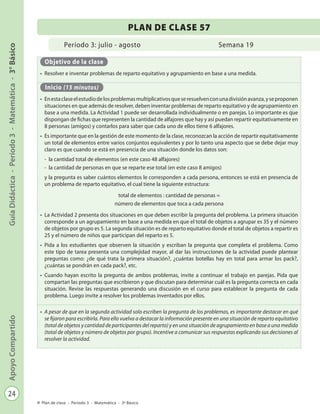 24
GuíaDidáctica-Período3-Matemática-3°BásicoApoyoCompartido
Plan de clase - Período 3 - Matemática - 3º Básico
Período 3: julio - agosto
PLAN DE CLASE 57
Semana 19
Objetivo de la clase
•	 Resolver e inventar problemas de reparto equitativo y agrupamiento en base a una medida.
Inicio (15 minutos)
•	 Enestaclaseelestudiodelosproblemasmultiplicativosqueseresuelvenconunadivisiónavanza,yseproponen
situaciones en que además de resolver, deben inventar problemas de reparto equitativo y de agrupamiento en
base a una medida. La Actividad 1 puede ser desarrollada individualmente o en parejas. Lo importante es que
dispongan de fichas que representen la cantidad de alfajores que hay y así puedan repartir equitativamente en
8 personas (amigos) y contarlos para saber que cada uno de ellos tiene 6 alfajores.
•	 Es importante que en la gestión de este momento de la clase, reconozcan la acción de repartir equitativamente
un total de elementos entre varios conjuntos equivalentes y por lo tanto una aspecto que se debe dejar muy
claro es que cuando se está en presencia de una situación donde los datos son:
-	 la cantidad total de elementos (en este caso 48 alfajores)
-	 la cantidad de personas en que se reparte ese total (en este caso 8 amigos)
y la pregunta es saber cuántos elementos le corresponden a cada persona, entonces se está en presencia de
un problema de reparto equitativo, el cual tiene la siguiente estructura:
total de elementos : cantidad de personas =
número de elementos que toca a cada persona
•	 La Actividad 2 presenta dos situaciones en que deben escribir la pregunta del problema. La primera situación
corresponde a un agrupamiento en base a una medida en que el total de objetos a agrupar es 35 y el número
de objetos por grupo es 5. La segunda situación es de reparto equitativo donde el total de objetos a repartir es
25 y el número de niños que participan del reparto es 5.
•	 Pida a los estudiantes que observen la situación y escriban la pregunta que completa el problema. Como
este tipo de tarea presenta una complejidad mayor, al dar las instrucciones de la actividad puede plantear
preguntas como: ¿de qué trata la primera situación?, ¿cuántas botellas hay en total para armar los pack?,
¿cuántas se pondrán en cada pack?, etc.
•	 Cuando hayan escrito la pregunta de ambos problemas, invite a continuar el trabajo en parejas. Pida que
compartan las preguntas que escribieron y que discutan para determinar cuál es la pregunta correcta en cada
situación. Revise las respuestas generando una discusión en el curso para establecer la pregunta de cada
problema. Luego invite a resolver los problemas inventados por ellos.
•	 A pesar de que en la segunda actividad solo escriben la pregunta de los problemas, es importante destacar en qué
se fijaron para escribirla. Para ello vuelva a destacar la información presente en una situación de reparto equitativo
(total de objetos y cantidad de participantes del reparto) y en una situación de agrupamiento en base a una medida
(total de objetos y número de objetos por grupo). Incentive a comunicar sus respuestas explicando sus decisiones al
resolver la actividad.
 