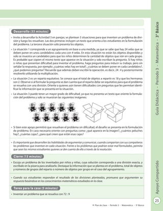 25
GuíaDidáctica-Período3-Matemática-3°BásicoApoyoCompartido
Plan de clase - Período 3 - Matemática - 3º Básico
Desarrollo (55 minutos)
•	 Invite a desarrollar la Actividad 3 en parejas; se plantean 3 situaciones para que inventen un problema de divi-
sión y luego los resuelvan. Las dos primeras incluyen un texto que orienta a los estudiantes en la formulación
del problema. La tercera situación solo presenta los objetos.
•	 La situación 1 corresponde a un agrupamiento en base a una medida, ya que se sabe que hay 24 velas que se
deben poner en unos candelabros cada uno con 4 velas. En esta situación no están los objetos disponibles y
solo se muestra un candelabro para que los niños determinen la cantidad de objetos que irán en cada grupo.
Es probable que copien el mismo texto que aparece en la situación y solo escriban la pregunta. Si hay niños
o niñas que presentan dificultad para inventar el problema, haga preguntas para inducir su trabajo, pero sin
señalar la respuesta, por ejemplo: ¿cuántas velas hay en total?, ¿cuántas se deben poner en cada candelabro?,
¿qué podemos preguntar? Recuerde que además deben escribir la operación, es decir, 24 : 4 y posteriormente
resolverlo utilizando la multiplicación.
•	 La situación 2 es un reparto equitativo. Se conoce que el total de objetos a repartir es 18 y que los hermanos
son 2. Observe si al formular la pregunta se dan cuenta que el reparto debe ser equitativo para que el problema
se resuelva con una división. Oriente a quienes aún tienen dificultades con preguntas que les permitan identi-
ficar la información que se presenta en la situación.
•	 La situación 3 puede tener un mayor grado de dificultad, ya que no presenta un texto que oriente la formula-
ción del problema y solo se muestran las siguientes imágenes:
•	 Si bien este apoyo permitirá que resuelvan el problema sin dificultad, el desafío se presenta en la formulación
de problema. En caso necesario oriente con preguntas como: ¿qué aparece en la imagen?, ¿cuántos peluches
hay?, ¿cuántas cajas?, ¿para qué creen que están esas cajas?
•	 Es importante que desarrollen las habilidades de argumentar y comunicar, cuando compartan con sus compañeros
los problemas que inventan en cada situación. Frente a los problemas que podrían estar mal formulados, permita
que sean los mismos estudiantes quienes se den cuenta de ello a través de la resolución.
Cierre (15 minutos)
•	 Escoja un problema de los inventados por niños y niñas, cuya solución corresponda a una división exacta, y
escríbalo en la pizarra para analizarlo. Destaque la información que se plantea en el problema, total de objetos
y números de grupos del reparto o número de objetos por grupo en el caso del agrupamiento.
•	 Cuando sus estudiantes respondan el resultado de las divisiones planteadas, promueva que argumenten su
respuesta basándose en los conocimientos matemáticos estudiados en la clase.
Tarea para la casa (5 minutos)
•	 Inventar un problema que se resuelva con 72 : 9
 