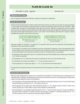 26
GuíaDidáctica-Período3-Matemática-3°BásicoApoyoCompartido
Plan de clase - Período 3 - Matemática - 3º Básico
Período 3: julio - agosto
PLAN DE CLASE 58
Semana 20
Objetivo de la clase
•	 Leer e interpretar información referida a medición de tiempo en calendarios.
Inicio (30 minutos)
•	 Empiece la clase preguntando si saben cuántos días tiene la semana y cuáles son esos días. Se espera que digan
7 y que sepan que la semana comienza el lunes y termina el domingo. Antes de iniciar la Actividad 1 debe
constatar que se saben la consecutividad de los días de la semana. También es importante que les recuerde
las secuencias ascendentes y descendentes; para ello sugerimos que pida completar las siguientes secuencias,
pero solo con dos reglas de formación, sumar 1 y otra sumar 7 (sin combinar), pero solo con 7 espacios. Solicite
completar los espacios vacíos de las secuencias
•	 Pida que trabajen la Actividad 1 en grupos de 4 y gestione para que den las respuestas prescindiendo del
calendario, lo que al principio será difícil.
-	 En la pregunta a) propicie que el calendario sea para comprobar la respuesta y que el procedimiento utili-
zado se refiera a que 7 días más será otra semana y por lo tanto hay cambio. Otra respuesta podría ser que al
ser miércoles faltan solo 4 días para el cambio y como son 10 días entonces sí se produce.
-	 En la pregunta b) la respuesta es que no se cambia de día, pues Camila explicó que siempre que se avanza de
7 en 7 el día se mantiene.
-	 En la pregunta c) sí se cambia de día, pues al ir avanzando de uno en uno hay cambio de día.
-	 En la pregunta d) se espera que digan 5 + 7 = 12, por lo tanto es jueves 12.
-	 Para la pregunta e) se espera que digan 11 + 14 = 25, por lo tanto será el miércoles 25.
•	 Es importante que gestione para que las argumentaciones de las preguntas se refieran a las secuencias de 1 en 1 y
7 en 7.
Desarrollo (40 minutos)
•	 Pida que sigan trabajando en grupos de 4 y respondan la Actividad 2. Es importante que no dispongan de un
calendario para responder esta pregunta; por lo mismo se eliminan los meses. La estrategia que se espera que
utilicen es la que plantea Camila en la Actividad 1.
-	 Para la pregunta a) la estrategia esperada es que el alumno mantenga el día pues suma 21, por lo tanto sigue
siendo día martes y la fecha es 9+21 = 30, es decir martes 30.
-	 Para la pregunta b) se espera que un(a) estudiante señale, 14 + 14 =28 por lo tanto si fueran 14 días sería
viernes 28, pero son 16 días (faltan 2) por lo tanto sábado 29 y domingo 30.
-	 Para la pregunta c), la estrategia esperada puede ser 23-7 = 16, por lo tanto es jueves 16, pero aún faltan 5
días, por lo tanto, miércoles 15, martes 14, lunes 13, domingo 12, sábado 11. Otra forma podría ser 23 – 14=
9 es decir jueves 9 y ahí se avanzan dos días para llegar al sábado 11.
6 7 8
regla de formación: sumar 1 de
manera ascendente
6 13
regla de formación: sumar 7 de
manera ascendente
 
