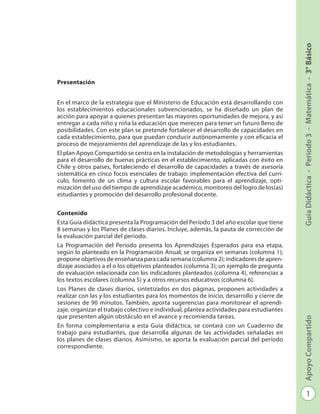 1
GuíaDidáctica-Período3-Matemática-3°BásicoApoyoCompartido
Programación - Período 3 - Matemática - 3º Básico
Presentación
En el marco de la estrategia que el Ministerio de Educación está desarrollando con
los establecimientos educacionales subvencionados, se ha diseñado un plan de
ac­ción para apoyar a quienes presentan las mayores oportunidades de mejora, y así
entregar a cada niño y niña la educación que merecen para tener un futuro lleno de
posibilidades. Con este plan se pretende fortalecer el desarrollo de capacidades en
cada establecimiento, para que puedan conducir autónomamente y con eficacia el
proceso de mejoramiento del aprendizaje de las y los estudiantes.
El plan Apoyo Compartido se centra en la instalación de metodologías y herramien­tas
para el desarrollo de buenas prácticas en el establecimiento, aplicadas con éxito en
Chile y otros países, fortaleciendo el desarrollo de capacidades a través de ase­soría
sistemática en cinco focos esenciales de trabajo: implementación efectiva del currí-
culo, fomento de un clima y cultura escolar favorables para el aprendizaje, opti­
mización del uso del tiempo de aprendizaje académico, monitoreo del logro de los(as)
estudiantes y promoción del desarrollo profesional docente.
Contenido
Esta Guía didáctica presenta la Programación del Período 3 del año escolar que tiene
8 semanas y los Planes de clases diarios. Incluye, además, la pauta de corrección de
la evaluación parcial del período.
La Programación del Período presenta los Aprendizajes Esperados para esa etapa,
según lo planteado en la Programación Anual; se organiza en semanas (columna 1);
propone objetivos de enseñanza para cada semana (columna 2); indicadores de apren-
dizaje asociados a el o los objetivos planteados (columna 3); un ejemplo de pregunta
de evaluación relacionada con los indicadores planteados (columna 4), re­ferencias a
los textos escolares (columna 5) y a otros recursos educativos (columna 6).
Los Planes de clases diarios, sintetizados en dos páginas, proponen actividades a
realizar con las y los estudiantes para los momentos de inicio, desarrollo y cierre de
sesiones de 90 minutos. También, aporta sugerencias para monitorear el aprendi-
zaje, organizar el trabajo colectivo e individual, plantea actividades para estudiantes
que presenten algún obstáculo en el avance y recomienda tareas.
En forma complementaria a esta Guía didáctica, se contará con un Cuaderno de
tra­bajo para estudiantes, que desarrolla algunas de las actividades señaladas en
los pla­nes de clases diarios. Asimismo, se aporta la evaluación parcial del período
corres­pondiente.
 