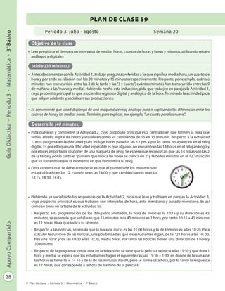 28
GuíaDidáctica-Período3-Matemática-3°BásicoApoyoCompartido
Plan de clase - Período 3 - Matemática - 3º Básico
Período 3: julio - agosto
PLAN DE CLASE 59
Semana 20
Objetivo de la clase
•	 Leer y registrar el tiempo con intervalos de medias horas, cuartos de horas y horas y minutos, utilizando relojes
análogos y digitales
Inicio (20 minutos)
•	 Antes de comenzar con la Actividad 1, trabaje preguntas referidas a lo que significa media hora, un cuarto de
hora y por ende su relación con los 30 minutos y 15 minutos respectivamente. Pregunte, por ejemplo, cuántos
minutos han transcurrido entre las 3 de la tarde y las“3 y cuarto”, cuántos minutos han transcurrido entre las 9
de mañana a las“nueve y media”. Habiendo hecho esta inducción, pida que trabajen en parejas la Actividad 1,
cuyo propósito principal es que asocien los registros digital y analógico de la hora. Terminada la actividad pida
que salgan adelante y socialicen sus producciones.
•	 Es conveniente que usted disponga de una maqueta de reloj análogo para ir explicando las diferencias entre los
cuartos de hora y las medias horas. También, para explicar, por ejemplo, “un cuarto para las nueve”.
Desarrollo (40 minutos)
•	 Pida que lean y completen la Actividad 2, cuyo propósito principal está centrado en que formen la hora que
señala el reloj digital de Pedro y visualicen cómo va cambiando de 15 en 15 minutos. Respecto a la Actividad
1, esta progresa en la dificultad pues incluye horas pasadas las 12 pm y por lo tanto no aparecen en el reloj
digital. Es por ello que una dificultad esperable es que algunos no encuentran las 14 horas en el reloj análogo y
por ello es importante disponer de una maqueta de reloj. Se espera que reconozcan que las 14 horas son las 2
de la tarde y por lo tanto el“puntero que indica las horas se coloca en 2”y la de los minutos en el 12, situación
que va variando según el momento en que Pedro mira su reloj.
•	 Otro aspecto que se debe considerar es que el puntero de los minutos solo
estará ubicado en las 12, cuando sean las 14:00, y que cambia cuando sean las
14:15, 14:30, 14:45.
•	 Habiendo ya socializado las respuestas de la Actividad 2, pida que lean y trabajen en parejas la Actividad 3,
cuyo propósito principal es que trabajen con intervalos de hora, ante meridiano y pasado meridiano. Es así
como se tiene en la tabla de la actividad b):
-	 Respecto a la programación de los dibujados animados, la hora de inicio es la 10:15 y su duración es 45
minutos, se esperaría que señalaran que 15 minutos más 45 minutos es 1 hora, por tanto 10:15 + 45 minutos
es 11 horas. Hora que indica su término.
-	 Respecto a las noticias, se señala que la hora de inicio es las 21:00 horas y la de término es a las 10:20. Para
calcular la duración de las noticias, una posibilidad es que los estudiantes digan, de las“21 horas a las 10: 00,
hay una hora” y “de las 10:00 a las 10:20, media hora”. Por tanto las noticias tienen una duración de 1 hora y
20 minutos.
-	 Respecto de la programación de cine en la televisión, se sabe que la película se inicia a las 15:30 y que dura 1
hora y media, se espera que los estudiantes hagan el siguiente cálculo 15:30 + 1:30, en donde de la suma de
las horas se tiene 15 + 1= 16 y de la de los minutos 30+30, pero se forma otra hora, por lo tanto la respuesta
es 17 horas, que corresponde a la hora de término de la película.
 
