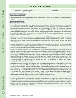 46
GuíaDidáctica-Período3-Matemática-3°BásicoApoyoCompartido
Plan de clase - Período 3 - Matemática - 3º Básico
Período 3: julio - agosto
PLAN DE CLASE 68
Semana 23
Objetivo de la clase
•	 Realizar juegos aleatorios con dados y monedas, registrando la información en tablas de conteo y diagramas
de punto con sus correspondientes rotulaciones.
Inicio (30 minutos)
•	 En esta clase abordarán por primera vez y en forma directa, situaciones relacionadas con el comportamiento
del azar. Tenga en consideración que este tipo de actividades puede manifestarse de maneras insospechadas,
generando posibles interpretaciones que pueden no ser correctas. En esta clase y en la siguiente, será muy
relevante que puedan contrastar sus respuestas, con el objeto de verificar que en ocasiones se puede observar
un comportamiento aparente, pero que en realidad este comportamiento no es tal. Esto se aleja un poco de
la tradición de una disciplina matemática determinista, iniciando el estudio de aquellos objetos matemáticos
sobre los cuales no se tiene certeza.
•	 La Actividad 1 presenta instrucciones para una actividad, la cual deberá ser planteada con las precauciones
necesarias para que los niños la puedan llevar a cabo de modo de lograr el propósito de la clase. La actividad
es un experimento. Esto es importante de señalar claramente, de modo de evitar que el curso se haga falsas
expectativas.
•	 Pida que se organicen en parejas y lea claramente las instrucciones. Vaya preguntando si van entendiendo las
instrucciones. En caso que algún niño no quede conforme con su rol (por ejemplo, porque le toca ir registrando
los resultados), señale que durante la clase podrán cambiar de rol.
•	 Pida que desarrollen la actividad. Vaya supervisando que ejecuten en forma correcta las instrucciones, como la
cantidad de lanzamientos o el registro de resultados en la tabla de conteo. Una vez que todos hayan finalizado
los lanzamientos, pregunte rápidamente por el número que salió la mayor cantidad de veces. Lo que debiera
ocurrir es que no debiera haber una tendencia respecto del número más frecuente; en dicho caso, destaque
esta idea. Pida a las parejas que reiteren la actividad; aproveche de pedir que cambien su rol, de modo que
todos participen de igual forma en el experimento. Una vez que los grupos hayan finalizado la segunda ronda
y hayan registrado sus resultados, retire los dados o bien, pida a los grupos que los guarden para que no
distraigan la socialización de la actividad.
•	 Pida a las parejas que comparen los resultados de la primera y segunda ronda. Lo más probable, es que estos
resultados sean diferentes. Pida que expliquen por qué ocurrió aquello; se espera que describan que no es
posible saber cuál número va a salir, y que puede salir cualquiera. En el caso de aquellos grupos en el que se
repitió el número más frecuente (por ejemplo, el 3), pregúnteles si ellos podrían asegurar que si el dado se
lanza una sola vez, va a salir dicho número. Es poco probable, pero podría ocurrir que algunos niños crean que
sí. En tal caso, evite realizar el experimento (porque si sale el 3, parecerá una confirmación de la afirmación),
sino que pregunte si salieron otros números, y si estos podrían volver a salir. Gestione para que se instale la
idea de que es imposible saber con certeza cuál es el próximo número que saldrá.
•	 Tenga en consideración que es posible que ocurra que la gran mayoría de las parejas coincidan en el número más
frecuente. En tal caso, no induzca ninguna conclusión, y continúe con la actividad. De ser necesario (es decir, si
vuelve a ocurrir que la mayoría obtiene el mismo número de dado de la ronda anterior), vuelva a repetir la actividad.
Aunque es muy poco probable que ello ocurra, no descarte esta posibilidad, por cuanto el azar podría resultar de tal
forma durante la realización de la actividad.
 