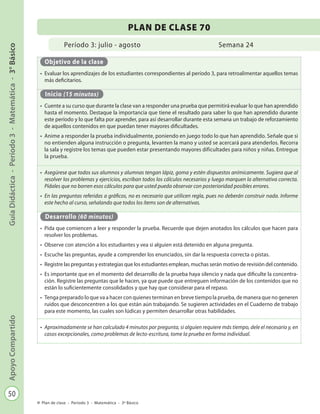 50
GuíaDidáctica-Período3-Matemática-3°BásicoApoyoCompartido
Plan de clase - Período 3 - Matemática - 3º Básico
Período 3: julio - agosto
PLAN DE CLASE 70
Semana 24
Objetivo de la clase
•	 Evaluar los aprendizajes de los estudiantes correspondientes al período 3, para retroalimentar aquellos temas
más deficitarios.
Inicio (15 minutos)
•	 Cuente a su curso que durante la clase van a responder una prueba que permitirá evaluar lo que han aprendido
hasta el momento. Destaque la importancia que tiene el resultado para saber lo que han aprendido durante
este período y lo que falta por aprender, para así desarrollar durante esta semana un trabajo de reforzamiento
de aquellos contenidos en que puedan tener mayores dificultades.
•	 Anime a responder la prueba individualmente, poniendo en juego todo lo que han aprendido. Señale que si
no entienden alguna instrucción o pregunta, levanten la mano y usted se acercará para atenderlos. Recorra
la sala y registre los temas que pueden estar presentando mayores dificultades para niños y niñas. Entregue
la prueba.
•	 Asegúrese que todos sus alumnos y alumnas tengan lápiz, goma y estén dispuestos anímicamente. Sugiera que al
resolver los problemas y ejercicios, escriban todos los cálculos necesarios y luego marquen la alternativa correcta.
Pídales que no borren esos cálculos para que usted pueda observar con posterioridad posibles errores.
•	 En las preguntas referidas a gráficos, no es necesario que utilicen regla, pues no deberán construir nada. Informe
este hecho al curso, señalando que todos los ítems son de alternativas.
Desarrollo (60 minutos)
•	 Pida que comiencen a leer y responder la prueba. Recuerde que dejen anotados los cálculos que hacen para
resolver los problemas.
•	 Observe con atención a los estudiantes y vea si alguien está detenido en alguna pregunta.
•	 Escuche las preguntas, ayude a comprender los enunciados, sin dar la respuesta correcta o pistas.
•	 Registre las preguntas y estrategias que los estudiantes emplean, muchas serán motivo de revisión del contenido.
•	 Es importante que en el momento del desarrollo de la prueba haya silencio y nada que dificulte la concentra-
ción. Registre las preguntas que le hacen, ya que puede que entreguen información de los contenidos que no
están lo suficientemente consolidados y que hay que considerar para el repaso.
•	 Tenga preparado lo que va a hacer con quienes terminan en breve tiempo la prueba, de manera que no generen
ruidos que desconcentren a los que están aún trabajando. Se sugieren actividades en el Cuaderno de trabajo
para este momento, las cuales son lúdicas y permiten desarrollar otras habilidades.
•	 Aproximadamente se han calculado 4 minutos por pregunta, si alguien requiere más tiempo, dele el necesario y, en
casos excepcionales, como problemas de lecto-escritura, tome la prueba en forma individual.
 