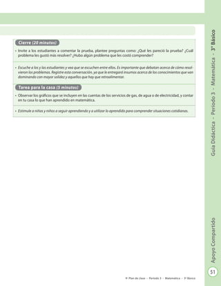 51
GuíaDidáctica-Período3-Matemática-3°BásicoApoyoCompartido
Plan de clase - Período 3 - Matemática - 3º Básico
Cierre (20 minutos)
•	 Invite a los estudiantes a comentar la prueba, plantee preguntas como: ¿Qué les pareció la prueba? ¿Cuál
problema les gustó más resolver? ¿Hubo algún problema que les costó comprender?
•	 Escuche a los y las estudiantes y vea que se escuchen entre ellos. Es importante que debatan acerca de cómo resol-
vieron los problemas. Registre esta conversación, ya que le entregará insumos acerca de los conocimientos que van
dominando con mayor solidez y aquellos que hay que retroalimentar.
Tarea para la casa (5 minutos)
•	 Observar los gráficos que se incluyen en las cuentas de los servicios de gas, de agua o de electricidad, y contar
en tu casa lo que han aprendido en matemática.
•	 Estimule a niñas y niños a seguir aprendiendo y a utilizar lo aprendido para comprender situaciones cotidianas.
 