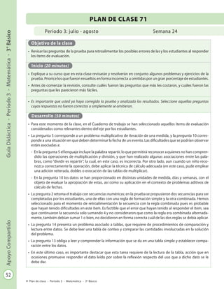 52
GuíaDidáctica-Período3-Matemática-3°BásicoApoyoCompartido
Plan de clase - Período 3 - Matemática - 3º Básico
Período 3: julio - agosto
PLAN DE CLASE 71
Semana 24
Objetivo de la clase
•	 Revisar las preguntas de la prueba para retroalimentar los posibles errores de las y los estudiantes al responder
los ítems de evaluación.
Inicio (20 minutos)
•	 Explique a su curso que en esta clase revisarán y resolverán en conjunto algunos problemas y ejercicios de la
prueba. Priorice los que fueron resueltos en forma incorrecta u omitidas por un gran porcentaje de estudiantes.
•	 Antes de comenzar la revisión, consulte cuáles fueron las preguntas que más les costaron, y cuáles fueron las
preguntas que les parecieron más fáciles.
•	 Es importante que usted ya haya corregido la prueba y analizado los resultados. Seleccione aquellas preguntas
cuyas respuestas no fueron correctas o simplemente se omitieron.
Desarrollo (50 minutos)
•	 Para este momento de la clase, en el Cuaderno de trabajo se han seleccionado aquellos ítems de evaluación
considerados como relevantes dentro del eje por los estudiantes.
•	 La pregunta 5 corresponde a un problema multiplicativo de iteración de una medida, y la pregunta 10 corres-
ponde a una situación en que deben determinar la fecha de un evento. Las dificultades que se podrían observar
están asociadas a:
-	 En la pregunta 5 el lenguaje incluye la palabra repartir, lo que permitirá reconocer a quienes no han compren-
dido las operaciones de multiplicación y división, y que han realizado algunas asociaciones entre las pala-
bras, como “dividir es repartir”, la cual, en este caso, es incorrecta. Por otro lado, aun cuando un niño reco-
nozca correctamente la operación, debe aplicar la técnica de cálculo adecuada (en este caso, pude emplear
una adición reiterada, dobles o evocación de las tablas de multiplicar).
-	 En la pregunta 10 los datos se han proporcionado en distintas unidades de medida, días y semanas, con el
objeto de evaluar la apropiación de estas, así como su aplicación en el contexto de problemas aditivos de
cálculo de fechas.
•	 La pregunta 2 retoma el trabajo con secuencias numéricas; en la prueba se propusieron dos secuencias para ser
completadas por los estudiantes, una de ellas con una regla de formación simple y la otra combinada. Hemos
seleccionado para el momento de retroalimentación la secuencia con la regla combinada pues es probable
que hayan tenido dificultades en este ítem. Es factible que el error que hayan tenido al responder el ítem, sea
que continuaron la secuencia solo sumando 4 y no consideraron que como la regla era combinada alternada-
mente, también debían sumar 1 o bien, no decidieron en forma correcta cuál de las dos reglas se debía aplicar.
•	 La pregunta 14 presenta un problema asociado a tablas, que requiere de procedimientos de comparación y
lectura entre datos. Se debe leer una tabla de conteo y comparar las cantidades involucradas en la solución
del problema.
•	 La pregunta 13 obliga a leer y comprender la información que se da en una tabla simple y establecer compa-
ración entre los datos.
•	 En este último caso, es importante destacar que esta tarea requiere de la lectura de la tabla, acción que en
ocasiones promueve responder el dato leído por sobre la reflexión respecto del uso que a dicho dato se le
debe dar.
 