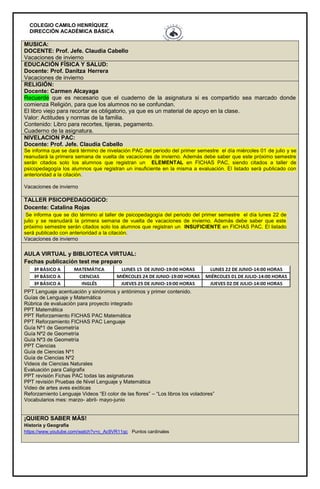 COLEGIO CAMILO HENRÍQUEZ
DIRECCIÓN ACADÉMICA BÁSICA
MUSICA:
DOCENTE: Prof. Jefe. Claudia Cabello
Vacaciones de invierno
EDUCACIÓN FÍSICA Y SALUD:
Docente: Prof. Danitza Herrera
Vacaciones de invierno
RELIGIÓN:
Docente: Carmen Alcayaga
Recuerde que es necesario que el cuaderno de la asignatura si es compartido sea marcado donde
comienza Religión, para que los alumnos no se confundan.
El libro viejo para recortar es obligatorio, ya que es un material de apoyo en la clase.
Valor: Actitudes y normas de la familia.
Contenido: Libro para recortes, tijeras, pegamento.
Cuaderno de la asignatura.
NIVELACION PAC:
Docente: Prof. Jefe. Claudia Cabello
Se informa que se dará término de nivelación PAC del periodo del primer semestre el día miércoles 01 de julio y se
reanudará la primera semana de vuelta de vacaciones de invierno. Además debe saber que este próximo semestre
serán citados solo los alumnos que registran un ELEMENTAL en FICHAS PAC, siendo citados a taller de
psicopedagogía los alumnos que registran un insuficiente en la misma a evaluación. El listado será publicado con
anterioridad a la citación.
Vacaciones de invierno
TALLER PSICOPEDAGOGICO:
Docente: Catalina Rojas
Se informa que se dio término al taller de psicopedagogía del periodo del primer semestre el día lunes 22 de
julio y se reanudará la primera semana de vuelta de vacaciones de invierno. Además debe saber que este
próximo semestre serán citados solo los alumnos que registran un INSUFICIENTE en FICHAS PAC. El listado
será publicado con anterioridad a la citación.
Vacaciones de invierno
AULA VIRTUAL y BIBLIOTECA VIRTUAL:
Fechas publicación test me preparo
PPT Lenguaje acentuación y sinónimos y antónimos y primer contenido.
Guías de Lenguaje y Matemática
Rúbrica de evaluación para proyecto integrado
PPT Matemática
PPT Reforzamiento FICHAS PAC Matemática
PPT Reforzamiento FICHAS PAC Lenguaje
Guía Nº1 de Geometría
Guía Nº2 de Geometría
Guía Nº3 de Geometría
PPT Ciencias
Guía de Ciencias Nº1
Guía de Ciencias Nº2
Videos de Ciencias Naturales
Evaluación para Caligrafix
PPT revisión Fichas PAC todas las asignaturas
PPT revisión Pruebas de Nivel Lenguaje y Matemática
Video de artes aves exóticas
Reforzamiento Lenguaje Videos “El color de las flores” – “Los libros los voladores”
Vocabularios mes: marzo- abril- mayo-junio
¡QUIERO SABER MÁS!
Historia y Geografía
https://www.youtube.com/watch?v=c_Ac9VR11qc Puntos cardinales
 