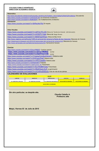 COLEGIO CAMILO HENRÍQUEZ
DIRECCIÓN ACADÉMICA BÁSICA
Matemática
http://www.educalandia.net/alumnos/busqueda_tematica.php?palabra_clave=tablas%20de%20multiplicar Educalandia
https://www.youtube.com/watch?v=UHXwGxfTJIQ Las divisiones (nivelación)
https://www.youtube.com/watch?v=BijiBwfjzRY Las multiplicaciones (nivelación)
Orientación
https://www.youtube.com/watch?v=SKRecNeYRxI El respeto
Artes Visuales
https://www.youtube.com/watch?v=q9Y2y1Fe-2Q Obras de Tarsila do Amaral (VER SIN AUDIO)
https://www.youtube.com/watch?v=irH3QTLYdpk Obras de Diego Rivera
https://www.youtube.com/watch?v=BDEHzeHHaro Obras de Max Ernst
http://www.viajeros.com/articulos/1265-el-carnaval-de-venecia-la-fiesta-de-las-mascaras Mascaras de Venecia
http://elsamuguiro.blogspot.com/2012/01/personajes-del-carnaval-de-venecia.html Mascaras de Venecia
http://www.carnavales.com.es/italia/carnavalvenecia.htm Carnaval de Venecia
Ciencias
https://www.youtube.com/watch?v=G3xyrYMtM3Q Cuerpos opacos
La luz
https://www.youtube.com/watch?v=CVggtqgOcdo&spfreload=1 Sistema solar
https://www.youtube.com/watch?v=DrNVqgmPbaE Sistema solar
https://www.youtube.com/watch?v=VRTjTjwatDk Sistema solar
https://www.youtube.com/watch?v=mDhRjsNoB7Y Eclipses
https://www.youtube.com/watch?v=2wD1LmxO_4w Fotosíntesis
https://www.youtube.com/watch?v=Es1RnBM1GaU Fotosíntesis
https://www.youtube.com/watch?v=99yKGsoLGv8 La germinación
https://www.youtube.com/watch?v=nCnWAJD0DUQ Ciclo de vida de las plantas
CALENDARIO DE EVALUACIONES
Sin otro particular, se despide atte.
Claudia Cabello A.
Profesora Jefe
Maipú, Viernes 03 de Julio de 2015
La luz
 