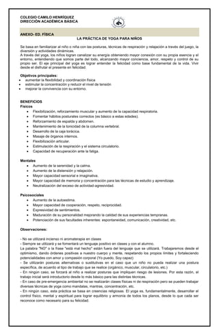 COLEGIO CAMILO HENRÍQUEZ
DIRECCIÓN ACADÉMICA BÁSICA
ANEXO- ED. FÍSICA
LA PRÁCTICA DE YOGA PARA NIÑOS
Se basa en familiarizar al niño o niña con las posturas, técnicas de respiración y relajación a través del juego, la
diversión y actividades dinámicas.
A través del yoga, los niños logran canalizar su energía obteniendo mayor conexión con su propia esencia y el
entorno, entendiendo que somos parte del todo, alcanzando mayor conciencia, amor, respeto y control de su
propio ser. El eje principal del yoga es lograr entender la felicidad como base fundamental de la vida. Vivir
desde el disfrutar el presente en felicidad.
Objetivos principales:
 aumentar la flexibilidad y coordinación física
 estimular la concentración y reducir el nivel de tensión
 mejorar la convivencia con su entorno.
BENEFICIOS
Físicos
 Flexibilización, reforzamiento muscular y aumento de la capacidad respiratoria.
 Fomentar hábitos posturales correctos (es básico a estas edades).
 Reforzamiento de espalda y abdomen.
 Mantenimiento de la tonicidad de la columna vertebral.
 Desarrollo de la caja torácica.
 Masaje de órganos internos.
 Flexibilización articular.
 Estimulación de la respiración y el sistema circulatorio.
 Capacidad de recuperación ante la fatiga.
Mentales
 Aumento de la serenidad y la calma.
 Aumento de la distensión y relajación.
 Mayor capacidad sensorial e imaginativa.
 Mayor capacidad de memoria y concentración para las técnicas de estudio y aprendizaje.
 Neutralización del exceso de actividad-agresividad.
Psicosociales
 Aumento de la autoestima.
 Mayor capacidad de cooperación, respeto, reciprocidad.
 Expresividad de sentimientos.
 Maduración de su personalidad mejorando la calidad de sus experiencias tempranas.
 Potenciación de sus facultades inherentes: espontaneidad, comunicación, creatividad, etc.
Observaciones:
- No se utilizará incienso ni aromaterapia en clases
- Siempre se utilizará y se fomentará un lenguaje positivo en clases y con el alumno.
La palabra "NO" o la frase "está mal hecho" están fuera del lenguaje que se utilizará. Trabajaremos desde el
optimismo, dando órdenes positivas a nuestro cuerpo y mente, respetando los propios límites y fortaleciendo
potencialidades con amor y compasión corporal (Yo puedo, Soy capaz)
- Se utilizarán posturas alternativas o sustitutivas en el caso que un niño no pueda realizar una postura
específica, de acuerdo al tipo de trabajo que se realice (orgánico, muscular, circulatorio, etc.)
- En ningún caso, se forzará al niño a realizar posturas que impliquen riesgo de lesiones. Por esta razón, el
trabajo inicial será introductorio desde lo más básico para las distintas técnicas.
- En caso de pre-emergencia ambiental no se realizarán clases físicas ni de respiración pero se pueden trabajar
diversas técnicas de yoga como mandalas, mantras, concentración, etc.
- En ningún caso, esta práctica se basa en creencias religiosas. El yoga es, fundamentalmente, desarrollar el
control físico, mental y espiritual para lograr equilibrio y armonía de todos los planos, desde lo que cada ser
reconoce como necesario para su felicidad.
 