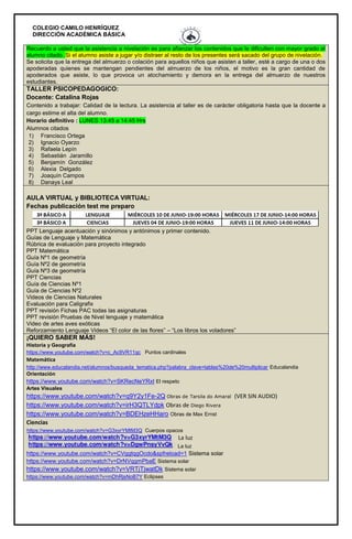 COLEGIO CAMILO HENRÍQUEZ
DIRECCIÓN ACADÉMICA BÁSICA
Recuerdo a usted que la asistencia a nivelación es para afianzar los contenidos que le dificulten con mayor grado al
alumno citado. Si el alumno asiste a jugar y/o distraer al resto de los presentes será sacado del grupo de nivelación.
Se solicita que la entrega del almuerzo o colación para aquellos niños que asisten a taller, esté a cargo de una o dos
apoderadas quienes se mantengan pendientes del almuerzo de los niños, el motivo es la gran cantidad de
apoderados que asiste, lo que provoca un atochamiento y demora en la entrega del almuerzo de nuestros
estudiantes.
TALLER PSICOPEDAGOGICO:
Docente: Catalina Rojas
Contenido a trabajar: Calidad de la lectura. La asistencia al taller es de carácter obligatoria hasta que la docente a
cargo estime el alta del alumno.
Horario definitivo : LUNES 13:45 a 14:45 Hrs
Alumnos citados
1) Francisco Ortega
2) Ignacio Oyarzo
3) Rafaela Lepín
4) Sebastián Jaramillo
5) Benjamín González
6) Alexia Delgado
7) Joaquín Campos
8) Danays Leal
AULA VIRTUAL y BIBLIOTECA VIRTUAL:
Fechas publicación test me preparo
PPT Lenguaje acentuación y sinónimos y antónimos y primer contenido.
Guías de Lenguaje y Matemática
Rúbrica de evaluación para proyecto integrado
PPT Matemática
Guía Nº1 de geometría
Guía Nº2 de geometría
Guía Nº3 de geometría
PPT Ciencias
Guía de Ciencias Nº1
Guía de Ciencias Nº2
Videos de Ciencias Naturales
Evaluación para Caligrafix
PPT revisión Fichas PAC todas las asignaturas
PPT revisión Pruebas de Nivel lenguaje y matemática
Video de artes aves exóticas
Reforzamiento Lenguaje Videos “El color de las flores” – “Los libros los voladores”
¡QUIERO SABER MÁS!
Historia y Geografía
https://www.youtube.com/watch?v=c_Ac9VR11qc Puntos cardinales
Matemática
http://www.educalandia.net/alumnos/busqueda_tematica.php?palabra_clave=tablas%20de%20multiplicar Educalandia
Orientación
https://www.youtube.com/watch?v=SKRecNeYRxI El respeto
Artes Visuales
https://www.youtube.com/watch?v=q9Y2y1Fe-2Q Obras de Tarsila do Amaral (VER SIN AUDIO)
https://www.youtube.com/watch?v=irH3QTLYdpk Obras de Diego Rivera
https://www.youtube.com/watch?v=BDEHzeHHaro Obras de Max Ernst
Ciencias
https://www.youtube.com/watch?v=G3xyrYMtM3Q Cuerpos opacos
La luz
https://www.youtube.com/watch?v=CVggtqgOcdo&spfreload=1 Sistema solar
https://www.youtube.com/watch?v=DrNVqgmPbaE Sistema solar
https://www.youtube.com/watch?v=VRTjTjwatDk Sistema solar
https://www.youtube.com/watch?v=mDhRjsNoB7Y Eclipses
La luz
 