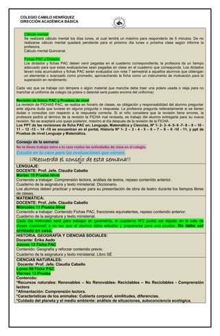 COLEGIO CAMILO HENRÍQUEZ
DIRECCIÓN ACADÉMICA BÁSICA
Cálculo mental:
Se realizará cálculo mental los días lunes, el cual tendrá un máximo para responderlo de 5 minutos. De no
realizarse cálculo mental quedará pendiente para el próximo día lunes o próxima clase según informe la
profesora.
Cálculo mental Quincenal.
Fichas PAC y Dictado:
Los dictados y fichas PAC deben venir pegadas en el cuaderno correspondiente, la profesora da un tiempo
adecuado para que estas evaluaciones sean pegadas en clase en el cuaderno que corresponda. Los dictados
llevan nota acumulativa y fichas PAC serán evaluados con nota 7 semestral a aquellos alumnos que obtengan
un elemental o avanzado como promedio, aprovechando la ficha como un instrumento de motivación para la
superación en rendimiento.
Cada vez que se trabaje con témpera o algún material que manche debe traer una polera usada o vieja para no
manchar el uniforme de colegio (la polera o delantal será puesto encima del uniforme)
Revisión de fichas PAC y Pruebas de nivel
La revisión de FICHAS PAC, se realiza en horario de clases, es obligación y responsabilidad del alumno preguntar
ante alguna duda que tuviese en alguna pregunta o respuesta. La profesora pregunta reiteradamente si se tienen
dudas o consultas con respecto a la respuesta correcta. Si el niño considera que la revisión tiene errores, la
profesora pedirá al término de la revisión la FICHA mal revisada, es trabajo del alumno entregarla para su nueva
revisión. No se aceptará una queja posterior, máximo al día después de la revisión de la FICHA.
Los PPT de las revisiones de ficha PAC en; Lenguaje, Matemática y Ciencias, Nº 1- 2- 3- 4- 5- 6 -7- 8 – 9 – 10 -
11 – 12 -13 – 14 -15 se encuentran en el portal, Historia Nº 1- 2 – 3 - 4 - 5 – 6 – 7 – 8 – 9 -10 - 11. y ppt de
Pruebas de nivel Lenguaje y Matemática.
Consejo de la semana:
No te lleves trabajo extra a tu casa realiza las actividades de clase en el colegio.
Estudia en tu casa para las evaluaciones que vienen.
¡¡Recuerda el consejo de esta semana!!
LENGUAJE:
DOCENTE: Prof. Jefe. Claudia Cabello
Martes 10 Prueba Nivel
Contenido a trabajar: Comprensión lectora, análisis de textos, repaso contenido anterior.
Cuaderno de la asignatura y texto ministerial. Diccionario.
Los alumnos deben practicar y ensayar para su presentación de obra de teatro durante los tiempos libres
de clases.
MATEMÁTICA:
DOCENTE: Prof. Jefe. Claudia Cabello
Miércoles 11 Prueba Nivel
Contenido a trabajar: Contenido Fichas PAC, fracciones equivalentes, repaso contenido anterior.
Cuaderno de la asignatura y texto ministerial.
Cada día miércoles será para trabajar en geometría, el cuaderno Nº2 podrá ser dejado en la sala de
clases (opcional) a no ser que el alumno deba estudiar y prepararse para una prueba. No debe ser
olvidado en casa.
HISTORIA, GEOGRAFÍA Y CIENCIAS SOCIALES:
Docente: Erika Aedo
Jueves 12 Ficha PAC
Contenido: Geografía y reforzar contenido previo.
Cuaderno de la asignatura y texto ministerial. Libro SÉ
CIENCIAS NATURALES:
Docente: Prof. Jefe. Claudia Cabello
Lunes 09 Ficha PAC
Viernes 13 Prueba
Contenido:
*Recursos naturales: Renovables – No Renovables- Reciclables – No Reciclables - Comprensión
lectora
*Alimentación: Comprensión lectora.
*Características de los animales: Cubierta corporal, similitudes, diferencias.
*Cuidado del planeta y el medio ambiente: análisis de situaciones, autoconciencia ecológica.
 