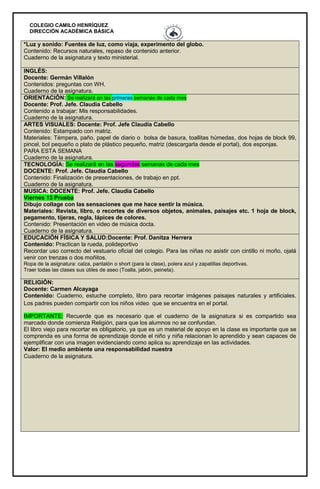 COLEGIO CAMILO HENRÍQUEZ
DIRECCIÓN ACADÉMICA BÁSICA
*Luz y sonido: Fuentes de luz, como viaja, experimento del globo.
Contenido: Recursos naturales, repaso de contenido anterior.
Cuaderno de la asignatura y texto ministerial.
INGLÉS:
Docente: Germán Villalón
Contenidos: preguntas con WH.
Cuaderno de la asignatura.
ORIENTACIÓN: Se realizará en las primeras semanas de cada mes
Docente: Prof. Jefe. Claudia Cabello
Contenido a trabajar: Mis responsabilidades.
Cuaderno de la asignatura.
ARTES VISUALES: Docente: Prof. Jefe Claudia Cabello
Contenido: Estampado con matriz.
Materiales: Témpera, paño, papel de diario o bolsa de basura, toallitas húmedas, dos hojas de block 99,
pincel, bol pequeño o plato de plástico pequeño, matriz (descargarla desde el portal), dos esponjas.
PARA ESTA SEMANA
Cuaderno de la asignatura.
TECNOLOGÍA: Se realizará en las segundas semanas de cada mes
DOCENTE: Prof. Jefe. Claudia Cabello
Contenido: Finalización de presentaciones, de trabajo en ppt.
Cuaderno de la asignatura.
MUSICA: DOCENTE: Prof. Jefe. Claudia Cabello
Viernes 13 Prueba
Dibujo collage con las sensaciones que me hace sentir la música.
Materiales: Revista, libro, o recortes de diversos objetos, animales, paisajes etc. 1 hoja de block,
pegamento, tijeras, regla, lápices de colores.
Contenido: Presentación en video de música docta.
Cuaderno de la asignatura.
EDUCACIÓN FÍSICA Y SALUD:Docente: Prof. Danitza Herrera
Contenido: Practican la rueda, polideportivo
Recordar uso correcto del vestuario oficial del colegio. Para las niñas no asistir con cintillo ni moño, ojalá
venir con trenzas o dos moñitos.
Ropa de la asignatura: calza, pantalón o short (para la clase), polera azul y zapatillas deportivas.
Traer todas las clases sus útiles de aseo (Toalla, jabón, peineta).
RELIGIÓN:
Docente: Carmen Alcayaga
Contenido: Cuaderno, estuche completo, libro para recortar imágenes paisajes naturales y artificiales.
Los padres pueden compartir con los niños video que se encuentra en el portal.
IMPORTANTE: Recuerde que es necesario que el cuaderno de la asignatura si es compartido sea
marcado donde comienza Religión, para que los alumnos no se confundan.
El libro viejo para recortar es obligatorio, ya que es un material de apoyo en la clase es importante que se
comprenda es una forma de aprendizaje donde el niño y niña relacionan lo aprendido y sean capaces de
ejemplificar con una imagen evidenciando como aplica su aprendizaje en las actividades.
Valor: El medio ambiente una responsabilidad nuestra
Cuaderno de la asignatura.
 