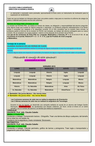 COLEGIO CAMILO HENRÍQUEZ
DIRECCIÓN ACADÉMICA BÁSICA
un elemental o avanzado como promedio, aprovechando la ficha como un instrumento de motivación para la
superación en rendimiento.
Cada vez que se trabaje con témpera debe traer una polera usada o vieja para no manchar el uniforme de colegio (la
polera o delantal será puesto encima del uniforme)
Revisión de fichas PAC y Pruebas de nivel
La revisión de FICHAS PAC, se realiza en horario de clases, es obligación y responsabilidad del alumno preguntar
ante alguna duda que tuviese en alguna pregunta o respuesta. La profesora pregunta reiteradamente si se tienen
dudas o consultas con respecto a la respuesta correcta. Si el niño considera que la revisión tiene errores, la
profesora pedirá al término de la revisión la FICHA mal revisada, es trabajo del alumno entregarla para su nueva
revisión. No se aceptará una queja posterior, máximo al día después de la revisión de la FICHA.
Los ppt de las revisiones de ficha PAC en; Lenguaje, Matemática y Ciencias, Nº 1- 2- 3- 4- 5- 6 -7- 8 – 9 se
encuentran en el portal, Historia Nº 1- 2 – 3 - 4 - 5 -6. y ppt de Pruebas de nivel Lenguaje
y Matemática.
Consejo de la semana:
GUARDA SILENCIO EN LAS HORAS DE CLASE.
Recuerda, es tú responsabilidad solicitar la entrega de alguna evaluación si esta fue entregada un día que
faltaste.
Si tienes alguna duda con respecto al contenido y la materia de alguna asignatura házselo saber a la profesora.
¡¡Recuerda el consejo de esta semana!!
LA EDUCACION ES UN TESORO
HORARIO 2015
LUNES MARTES MIERCOLES JUEVES VIERNES
Lenguaje Lenguaje Historia Ingles Lenguaje
Lenguaje Lenguaje Historia Ingles Lenguaje
Matemáticas Matemáticas Religión Lenguaje Música
Matemáticas Matemáticas Religión Lenguaje Música
Historia Cs. Naturales Matemáticas Artes Ed. Física
Cs. Naturales Cs. Naturales Matemáticas Orient/Tecno Ed. Física
1º Semestre: Día jueves Música – Día viernes Artes
2º Semestre: Día jueves Artes – Día viernes Música
Las 2 primeras semanas de cada mes se realiza la asignatura de Orientación
Las 2 últimas semanas de cada mes se realizará la asignatura de Tecnología
Durante el mes de Agosto, se desarrolla una campaña solidaria en ayuda de un alumno del Colegio Camilo
Henríquez, “CAMPAÑA MIL”, los apoderados que desean colaborar, por favor, enviar el dinero en un sobre
cerrado y con el nombre del alumno o la familia que realiza la cooperación.
LENGUAJE:
DOCENTE: Prof. Jefe. Claudia Cabello
Martes 11 Ficha PAC
Contenido a trabajar: Comprensión lectora - Ortografía. Traer una lámina de dibujo cualquiera, del tamaño
de la mitad de una tarjeta vip.
Cuaderno de la asignatura y texto ministerial. Diccionario.
MATEMÁTICA:
DOCENTE: Prof. Jefe. Claudia Cabello
Miércoles 12 Ficha PAC
Contenido a trabajar: Calcular perímetro, gráfico de barras y pictograma. Traer regla o transportador y
pegamento para el día martes.
 