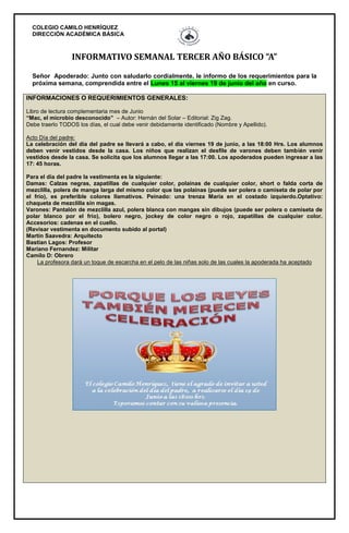 COLEGIO CAMILO HENRÍQUEZ
DIRECCIÓN ACADÉMICA BÁSICA
INFORMATIVO SEMANAL TERCER AÑO BÁSICO “A”
Señor Apoderado: Junto con saludarlo cordialmente, le informo de los requerimientos para la
próxima semana, comprendida entre el Lunes 15 al viernes 19 de junio del año en curso.
INFORMACIONES O REQUERIMIENTOS GENERALES:
Libro de lectura complementaria mes de Junio
“Mac, el microbio desconocido” – Autor: Hernán del Solar – Editorial: Zig Zag.
Debe traerlo TODOS los días, el cual debe venir debidamente identificado (Nombre y Apellido).
Acto Día del padre:
La celebración del día del padre se llevará a cabo, el día viernes 19 de junio, a las 18:00 Hrs. Los alumnos
deben venir vestidos desde la casa. Los niños que realizan el desfile de varones deben también venir
vestidos desde la casa. Se solicita que los alumnos llegar a las 17:00. Los apoderados pueden ingresar a las
17: 45 horas.
Para el día del padre la vestimenta es la siguiente:
Damas: Calzas negras, zapatillas de cualquier color, polainas de cualquier color, short o falda corta de
mezclilla, polera de manga larga del mismo color que las polainas (puede ser polera o camiseta de polar por
el frío), es preferible colores llamativos. Peinado: una trenza María en el costado izquierdo.Optativo:
chaqueta de mezclilla sin magas.
Varones: Pantalón de mezclilla azul, polera blanca con mangas sin dibujos (puede ser polera o camiseta de
polar blanco por el frío), bolero negro, jockey de color negro o rojo, zapatillas de cualquier color.
Accesorios: cadenas en el cuello.
(Revisar vestimenta en documento subido al portal)
Martin Saavedra: Arquitecto
Bastian Lagos: Profesor
Mariano Fernandez: Militar
Camilo D: Obrero
La profesora dará un toque de escarcha en el pelo de las niñas solo de las cuales la apoderada ha aceptado
 