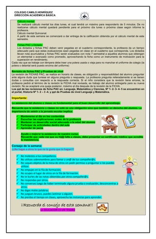 COLEGIO CAMILO HENRÍQUEZ
DIRECCIÓN ACADÉMICA BÁSICA
Cálculo mental:
Se realizará cálculo mental los días lunes, el cual tendrá un máximo para responderlo de 5 minutos. De no
realizarse cálculo mental quedará pendiente para el próximo día lunes o próxima clase según informe la
profesora.
Cálculo mental Quincenal.
A partir de esta semana se comenzará a dar entrega de la calificación obtenida por el cálculo mental de este
semestre.
Fichas PAC y Dictado:
Los dictados y fichas PAC deben venir pegadas en el cuaderno correspondiente, la profesora da un tiempo
adecuado para que estas evaluaciones sean pegadas en clase en el cuaderno que corresponda. Los dictados
llevan nota acumulativa y fichas PAC serán evaluados con nota 7 semestral a aquellos alumnos que obtengan
un elemental o avanzado como promedio, aprovechando la ficha como un instrumento de motivación para la
superación en rendimiento.
Cada vez que se trabaje con témpera debe traer una polera usada o vieja para no manchar el uniforme de colegio (la
polera o delantal será puesto encima del uniforme)
Revisión de fichas PAC y Pruebas de nivel
La revisión de FICHAS PAC, se realiza en horario de clases, es obligación y responsabilidad del alumno preguntar
ante alguna duda que tuviese en alguna pregunta o respuesta. La profesora pregunta reiteradamente si se tienen
dudas o consultas con respecto a la respuesta correcta. Si el niño considera que la revisión tiene errores, la
profesora pedirá al término de la revisión la FICHA mal revisada, es trabajo del alumno entregarla para su nueva
revisión. No se aceptará una queja posterior, máximo al día después de la revisión de la FICHA.
Los ppt de las revisiones de ficha PAC en; Lenguaje, Matemática y Ciencias, Nº 1- 2- 3- 4- 5 se encuentran en
el portal, Historia Nº 1- 2 – 3 -4. y ppt de Pruebas de nivel Lenguaje y Matemática.
Importante:
La asistencia del alumno a clases es fundamental para el buen desarrollo del aprendizaje.
Recuerde que la asistencia a clases no solo es una obligación sino que también un derecho del alumno. La
importancia de asistir a la jornada escolar implica:
 Mantenerse al día en los contenidos
 Escuchar las explicaciones orales de la profesora
 Mantener un desarrollo social adecuado a la edad del alumno
 Participar de actividades dentro del aula
 Aprender de pares
Ayude a mejorar la asistencia de nuestro curso.
Recuerde que cada vez que su hij@ falte a clases, debe presentar un certificado médico que acredite
la inasistencia.
Consejo de la semana:
¡¡¡No hagas a otros lo que no te gusta que te hagan!!!
 No molestes a tus compañeros.
 No utilices sobrenombres para llamar a un@ de tus compañer@s.
 No saques objetos de la mesa de otros sin pedir permiso o preguntar si los puedes
utilizar.
 No empujes en la fila de formación.
 No ocupes el lugar de otros en la fila de formación.
 No te burles de las notas obtenidas por otros compañer@s.
 No respondas por otros.
 No converses luego de haber terminado alguna prueba o evaluación, desconcentras a
otros.
 No digas malas palabras.
 No juegues brusco, puedes lastimar a alguien.
 No pierdas el tiempo en clases, aprovecha las instancias para aprender.
¡¡Recuerda el consejo de esta semana!!
LA EDUCACION ES UN TESORO
 