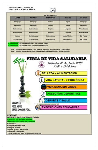 COLEGIO CAMILO HENRÍQUEZ
DIRECCIÓN ACADÉMICA BÁSICA
HORARIO 2015
LUNES MARTES MIERCOLES JUEVES VIERNES
Lenguaje Lenguaje Historia Ingles Lenguaje
Lenguaje Lenguaje Historia Ingles Lenguaje
Matemáticas Matemáticas Religión Lenguaje Artes/Música
Matemáticas Matemáticas Religión Lenguaje Artes/Música
Historia Cs. Naturales Matemáticas Artes/Música Ed. Física
Cs. Naturales Cs. Naturales Matemáticas Orient/Tecno Ed. Física
1º Semestre: Día jueves Música – Día viernes Artes
2º Semestre: Día jueves Artes – Día viernes Música
Las 2 primeras semanas de cada mes se realiza la asignatura de Orientación
Las 2 últimas semanas de cada mes se realizará la asignatura de Tecnología
LENGUAJE:
DOCENTE: Prof. Jefe. Claudia Cabello
Lunes 15 - 2º Prueba de Nivel
Miércoles 17 Prueba de Lenguaje
Contenido:
Comprensión lectora
Prefijos, sufijos
Aguda, grave , esdrújula
Sinónimo, antónimo
Tipos de textos y su propósito o función
 