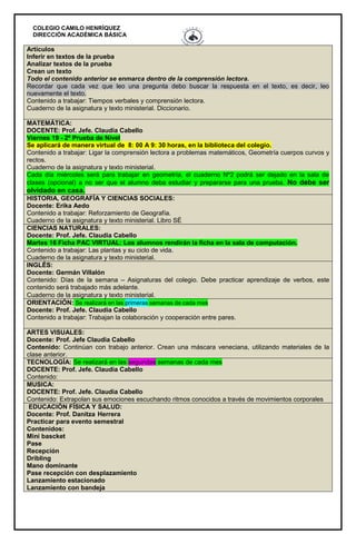 COLEGIO CAMILO HENRÍQUEZ
DIRECCIÓN ACADÉMICA BÁSICA
Artículos
Inferir en textos de la prueba
Analizar textos de la prueba
Crean un texto
Todo el contenido anterior se enmarca dentro de la comprensión lectora.
Recordar que cada vez que leo una pregunta debo buscar la respuesta en el texto, es decir, leo
nuevamente el texto.
Contenido a trabajar: Tiempos verbales y comprensión lectora.
Cuaderno de la asignatura y texto ministerial. Diccionario.
MATEMÁTICA:
DOCENTE: Prof. Jefe. Claudia Cabello
Viernes 19 - 2º Prueba de Nivel
Se aplicará de manera virtual de 8: 00 A 9: 30 horas, en la biblioteca del colegio.
Contenido a trabajar: Ligar la comprensión lectora a problemas matemáticos, Geometría cuerpos curvos y
rectos.
Cuaderno de la asignatura y texto ministerial.
Cada día miércoles será para trabajar en geometría, el cuaderno Nº2 podrá ser dejado en la sala de
clases (opcional) a no ser que el alumno deba estudiar y prepararse para una prueba. No debe ser
olvidado en casa.
HISTORIA, GEOGRAFÍA Y CIENCIAS SOCIALES:
Docente: Erika Aedo
Contenido a trabajar: Reforzamiento de Geografía.
Cuaderno de la asignatura y texto ministerial. Libro SÉ
CIENCIAS NATURALES:
Docente: Prof. Jefe. Claudia Cabello
Martes 16 Ficha PAC VIRTUAL: Los alumnos rendirán la ficha en la sala de computación.
Contenido a trabajar: Las plantas y su ciclo de vida.
Cuaderno de la asignatura y texto ministerial.
INGLÉS:
Docente: Germán Villalón
Contenido: Días de la semana – Asignaturas del colegio. Debe practicar aprendizaje de verbos, este
contenido será trabajado más adelante.
Cuaderno de la asignatura y texto ministerial.
ORIENTACIÓN: Se realizará en las primeras semanas de cada mes
Docente: Prof. Jefe. Claudia Cabello
Contenido a trabajar: Trabajan la colaboración y cooperación entre pares.
ARTES VISUALES:
Docente: Prof. Jefe Claudia Cabello
Contenido: Continúan con trabajo anterior. Crean una máscara veneciana, utilizando materiales de la
clase anterior.
TECNOLOGÍA: Se realizará en las segundas semanas de cada mes
DOCENTE: Prof. Jefe. Claudia Cabello
Contenido:
MUSICA:
DOCENTE: Prof. Jefe. Claudia Cabello
Contenido: Extrapolan sus emociones escuchando ritmos conocidos a través de movimientos corporales
EDUCACIÓN FÍSICA Y SALUD:
Docente: Prof. Danitza Herrera
Practicar para evento semestral
Contenidos:
Mini bascket
Pase
Recepción
Dribling
Mano dominante
Pase recepción con desplazamiento
Lanzamiento estacionado
Lanzamiento con bandeja
 