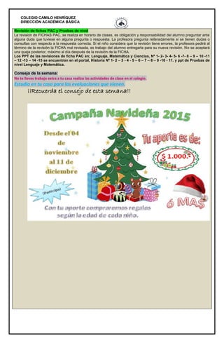 COLEGIO CAMILO HENRÍQUEZ
DIRECCIÓN ACADÉMICA BÁSICA
Revisión de fichas PAC y Pruebas de nivel
La revisión de FICHAS PAC, se realiza en horario de clases, es obligación y responsabilidad del alumno preguntar ante
alguna duda que tuviese en alguna pregunta o respuesta. La profesora pregunta reiteradamente si se tienen dudas o
consultas con respecto a la respuesta correcta. Si el niño considera que la revisión tiene errores, la profesora pedirá al
término de la revisión la FICHA mal revisada, es trabajo del alumno entregarla para su nueva revisión. No se aceptará
una queja posterior, máximo al día después de la revisión de la FICHA.
Los PPT de las revisiones de ficha PAC en; Lenguaje, Matemática y Ciencias, Nº 1- 2- 3- 4- 5- 6 -7- 8 – 9 – 10 -11
– 12 -13 – 14 -15 se encuentran en el portal, Historia Nº 1- 2 – 3 - 4 - 5 – 6 – 7 – 8 – 9 -10 - 11. y ppt de Pruebas de
nivel Lenguaje y Matemática.
Consejo de la semana:
No te lleves trabajo extra a tu casa realiza las actividades de clase en el colegio.
Estudia en tu casa para las evaluaciones que vienen.
¡¡Recuerda el consejo de esta semana!!
 