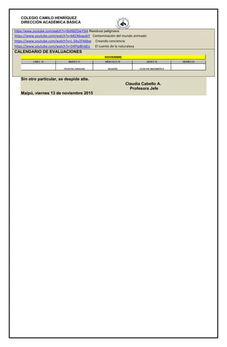 COLEGIO CAMILO HENRÍQUEZ
DIRECCIÓN ACADÉMICA BÁSICA
https://www.youtube.com/watch?v=9zN92GwY0i4 Residuos peligrosos
https://www.youtube.com/watch?v=bR2X6sqsAiY Contaminación del mundo animado
https://www.youtube.com/watch?v=L-SAy2FA6bw Creando conciencia
https://www.youtube.com/watch?v=D4PIp8ln6Eo El cuento de la naturaleza
CALENDARIO DE EVALUACIONES
Sin otro particular, se despide atte.
Claudia Cabello A.
Profesora Jefe
Maipú, viernes 13 de noviembre 2015
 
