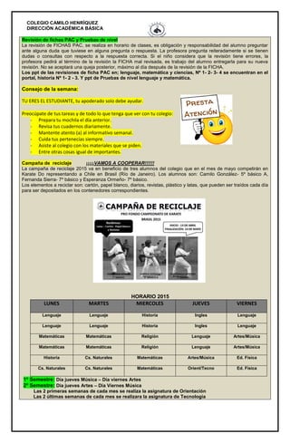 COLEGIO CAMILO HENRÍQUEZ
DIRECCIÓN ACADÉMICA BÁSICA
Revisión de fichas PAC y Pruebas de nivel
La revisión de FICHAS PAC, se realiza en horario de clases, es obligación y responsabilidad del alumno preguntar
ante alguna duda que tuviese en alguna pregunta o respuesta. La profesora pregunta reiteradamente si se tienen
dudas o consultas con respecto a la respuesta correcta. Si el niño considera que la revisión tiene errores, la
profesora pedirá al término de la revisión la FICHA mal revisada, es trabajo del alumno entregarla para su nueva
revisión. No se aceptará una queja posterior, máximo al día después de la revisión de la FICHA.
Los ppt de las revisiones de ficha PAC en; lenguaje, matemática y ciencias, Nº 1- 2- 3- 4 se encuentran en el
portal, historia Nº 1- 2 - 3. Y ppt de Pruebas de nivel lenguaje y matemática.
Consejo de la semana:
TU ERES EL ESTUDIANTE, tu apoderado solo debe ayudar.
Preocúpate de tus tareas y de todo lo que tenga que ver con tu colegio:
- Prepara tu mochila el día anterior.
- Revisa tus cuadernos diariamente.
- Mantente atento (a) al informativo semanal.
- Cuida tus pertenecías siempre.
- Asiste al colegio con los materiales que se piden.
- Entre otras cosas igual de importantes.
Campaña de reciclaje ¡¡¡¡¡VAMOS A COOPERAR!!!!!!
La campaña de reciclaje 2015 va en beneficio de tres alumnos del colegio que en el mes de mayo competirán en
Karate Do representando a Chile en Brasil (Río de Janeiro). Los alumnos son: Camilo González- 5º básico A,
Fernanda Sierra- 7º básico y Esperanza Ormeño- 7º básico.
Los elementos a reciclar son: cartón, papel blanco, diarios, revistas, plástico y latas, que pueden ser traídos cada día
para ser depositados en los contenedores correspondientes.
HORARIO 2015
LUNES MARTES MIERCOLES JUEVES VIERNES
Lenguaje Lenguaje Historia Ingles Lenguaje
Lenguaje Lenguaje Historia Ingles Lenguaje
Matemáticas Matemáticas Religión Lenguaje Artes/Música
Matemáticas Matemáticas Religión Lenguaje Artes/Música
Historia Cs. Naturales Matemáticas Artes/Música Ed. Física
Cs. Naturales Cs. Naturales Matemáticas Orient/Tecno Ed. Física
1º Semestre: Día jueves Música – Día viernes Artes
2º Semestre: Día jueves Artes – Día Viernes Música
Las 2 primeras semanas de cada mes se realiza la asignatura de Orientación
Las 2 últimas semanas de cada mes se realizara la asignatura de Tecnología
 