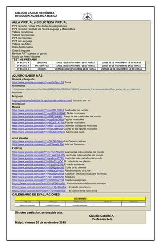 COLEGIO CAMILO HENRÍQUEZ
DIRECCIÓN ACADÉMICA BÁSICA
AULA VIRTUAL y BIBLIOTECA VIRTUAL:
PPT revisión Fichas PAC todas las asignaturas
PPT revisión Pruebas de Nivel Lenguaje y Matemática
Videos de Música
Videos de Ciencias
PPT de Ciencias
PPT de Lenguaje
Videos de Artes
Odea Matemática
Odea Lenguaje
Revisar PPT subidos al portal
Matriz de Artes Visuales
TEST ME PREPARO
¡QUIERO SABER MÁS!
Historia y Geografía
https://www.youtube.com/watch?v=apPeTayzLD8 Roma
Matemática
http://www.ceibal.edu.uy/UserFiles/P0001/ODEA/ORIGINAL/110624_secuencia_fracciones.elp/identificar_partes_de_un_todo.html
Fracciones
Lenguaje
https://prezi.com/mkiu0m7e_qsr/uso-de-la-mb-y-la-nv/ Uso de la mb - nv
Orientación
Música
https://www.youtube.com/watch?v=ox82D_032A8 Cualidades del sonido
https://www.youtube.com/watch?v=uq908HHH8WE Notas musicales
https://www.youtube.com/watch?v=6NPl3oXrk8I Juego de las cualidades del sonido
https://www.youtube.com/watch?v=ugvBXtnO9Ss Figuras musicales
https://www.youtube.com/watch?v=P0Qu9_YY7ac Figuras musicales
https://www.youtube.com/watch?v=MBr19VeE0-0 Entender las figuras musicales
https://www.youtube.com/watch?v=i1q52dbhVQI Cuento de las figuras musicales
https://www.youtube.com/watch?v=r4eZJCDmGA0 Adivina que oyes
Artes Visuales
https://www.youtube.com/watch?v=50of9fN99wk Arte Contemporáneo
https://www.youtube.com/watch?v=UIXvww9_Gss Arte del Fauvismo
Ciencias
https://www.youtube.com/watch?v=q7cUy7CVXc0 Las plantas más extrañas del mundo
https://www.youtube.com/watch?v=Y_WWyb2-Ofw Las frutas más extrañas del mundo
https://www.youtube.com/watch?v=ea4rhxdDTRM Las frutas más extrañas del mundo
https://www.youtube.com/watch?v=SK--33_lgOQ El cuidado de las plantas
https://www.youtube.com/watch?v=1-Ap9snZXXk El medio ambiente
https://www.youtube.com/watch?v=U2MZpibmXfE Cuida de tu planeta
https://www.youtube.com/watch?v=5Bs0DziH4BA Árboles nativos de Chile
https://www.youtube.com/watch?v=qU9BDkyFEqI “Copihue” Tradición mapuche (leyenda)
https://www.youtube.com/watch?v=zd_dGz56VNs Residuos
https://www.youtube.com/watch?v=9zN92GwY0i4 Residuos peligrosos
https://www.youtube.com/watch?v=bR2X6sqsAiY Contaminación del mundo animado
https://www.youtube.com/watch?v=L-SAy2FA6bw Creando conciencia
https://www.youtube.com/watch?v=D4PIp8ln6Eo El cuento de la naturaleza
CALENDARIO DE EVALUACIONES
Sin otro particular, se despide atte.
Claudia Cabello A.
Profesora Jefe
Maipú, viernes 20 de noviembre 2015
 