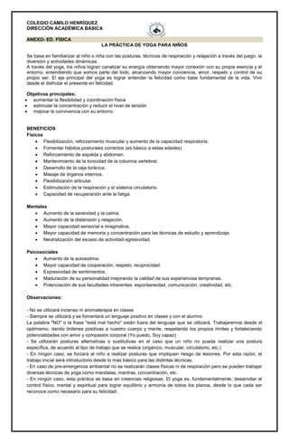 COLEGIO CAMILO HENRÍQUEZ
DIRECCIÓN ACADÉMICA BÁSICA
ANEXO- ED. FÍSICA
LA PRÁCTICA DE YOGA PARA NIÑOS
Se basa en familiarizar al niño o niña con las posturas, técnicas de respiración y relajación a través del juego, la
diversión y actividades dinámicas.
A través del yoga, los niños logran canalizar su energía obteniendo mayor conexión con su propia esencia y el
entorno, entendiendo que somos parte del todo, alcanzando mayor conciencia, amor, respeto y control de su
propio ser. El eje principal del yoga es lograr entender la felicidad como base fundamental de la vida. Vivir
desde el disfrutar el presente en felicidad.
Objetivos principales:
 aumentar la flexibilidad y coordinación física
 estimular la concentración y reducir el nivel de tensión
 mejorar la convivencia con su entorno.
BENEFICIOS
Físicos
 Flexibilización, reforzamiento muscular y aumento de la capacidad respiratoria.
 Fomentar hábitos posturales correctos (es básico a estas edades).
 Reforzamiento de espalda y abdomen.
 Mantenimiento de la tonicidad de la columna vertebral.
 Desarrollo de la caja torácica.
 Masaje de órganos internos.
 Flexibilización articular.
 Estimulación de la respiración y el sistema circulatorio.
 Capacidad de recuperación ante la fatiga.
Mentales
 Aumento de la serenidad y la calma.
 Aumento de la distensión y relajación.
 Mayor capacidad sensorial e imaginativa.
 Mayor capacidad de memoria y concentración para las técnicas de estudio y aprendizaje.
 Neutralización del exceso de actividad-agresividad.
Psicosociales
 Aumento de la autoestima.
 Mayor capacidad de cooperación, respeto, reciprocidad.
 Expresividad de sentimientos.
 Maduración de su personalidad mejorando la calidad de sus experiencias tempranas.
 Potenciación de sus facultades inherentes: espontaneidad, comunicación, creatividad, etc.
Observaciones:
- No se utilizará incienso ni aromaterapia en clases
- Siempre se utilizará y se fomentará un lenguaje positivo en clases y con el alumno.
La palabra "NO" o la frase "está mal hecho" están fuera del lenguaje que se utilizará. Trabajaremos desde el
optimismo, dando órdenes positivas a nuestro cuerpo y mente, respetando los propios límites y fortaleciendo
potencialidades con amor y compasión corporal (Yo puedo, Soy capaz)
- Se utilizarán posturas alternativas o sustitutivas en el caso que un niño no pueda realizar una postura
específica, de acuerdo al tipo de trabajo que se realice (orgánico, muscular, circulatorio, etc.)
- En ningún caso, se forzará al niño a realizar posturas que impliquen riesgo de lesiones. Por esta razón, el
trabajo inicial será introductorio desde lo más básico para las distintas técnicas.
- En caso de pre-emergencia ambiental no se realizarán clases físicas ni de respiración pero se pueden trabajar
diversas técnicas de yoga como mandalas, mantras, concentración, etc.
- En ningún caso, esta práctica se basa en creencias religiosas. El yoga es, fundamentalmente, desarrollar el
control físico, mental y espiritual para lograr equilibrio y armonía de todos los planos, desde lo que cada ser
reconoce como necesario para su felicidad.
 