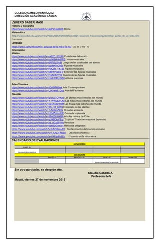 COLEGIO CAMILO HENRÍQUEZ
DIRECCIÓN ACADÉMICA BÁSICA
¡QUIERO SABER MÁS!
Historia y Geografía
https://www.youtube.com/watch?v=apPeTayzLD8 Roma
Matemática
http://www.ceibal.edu.uy/UserFiles/P0001/ODEA/ORIGINAL/110624_secuencia_fracciones.elp/identificar_partes_de_un_todo.html
Fracciones
Lenguaje
https://prezi.com/mkiu0m7e_qsr/uso-de-la-mb-y-la-nv/ Uso de la mb - nv
Orientación
Música
https://www.youtube.com/watch?v=ox82D_032A8 Cualidades del sonido
https://www.youtube.com/watch?v=uq908HHH8WE Notas musicales
https://www.youtube.com/watch?v=6NPl3oXrk8I Juego de las cualidades del sonido
https://www.youtube.com/watch?v=ugvBXtnO9Ss Figuras musicales
https://www.youtube.com/watch?v=P0Qu9_YY7ac Figuras musicales
https://www.youtube.com/watch?v=MBr19VeE0-0 Entender las figuras musicales
https://www.youtube.com/watch?v=i1q52dbhVQI Cuento de las figuras musicales
https://www.youtube.com/watch?v=r4eZJCDmGA0 Adivina que oyes
Artes Visuales
https://www.youtube.com/watch?v=50of9fN99wk Arte Contemporáneo
https://www.youtube.com/watch?v=UIXvww9_Gss Arte del Fauvismo
Ciencias
https://www.youtube.com/watch?v=q7cUy7CVXc0 Las plantas más extrañas del mundo
https://www.youtube.com/watch?v=Y_WWyb2-Ofw Las frutas más extrañas del mundo
https://www.youtube.com/watch?v=ea4rhxdDTRM Las frutas más extrañas del mundo
https://www.youtube.com/watch?v=SK--33_lgOQ El cuidado de las plantas
https://www.youtube.com/watch?v=1-Ap9snZXXk El medio ambiente
https://www.youtube.com/watch?v=U2MZpibmXfE Cuida de tu planeta
https://www.youtube.com/watch?v=5Bs0DziH4BA Árboles nativos de Chile
https://www.youtube.com/watch?v=qU9BDkyFEqI “Copihue” Tradición mapuche (leyenda)
https://www.youtube.com/watch?v=zd_dGz56VNs Residuos
https://www.youtube.com/watch?v=9zN92GwY0i4 Residuos peligrosos
https://www.youtube.com/watch?v=bR2X6sqsAiY Contaminación del mundo animado
https://www.youtube.com/watch?v=L-SAy2FA6bw Creando conciencia
https://www.youtube.com/watch?v=D4PIp8ln6Eo El cuento de la naturaleza
CALENDARIO DE EVALUACIONES
Sin otro particular, se despide atte.
Claudia Cabello A.
Profesora Jefe
Maipú, viernes 27 de noviembre 2015
 