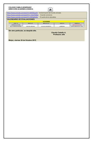COLEGIO CAMILO HENRÍQUEZ
DIRECCIÓN ACADÉMICA BÁSICA
https://www.youtube.com/watch?v=bR2X6sqsAiY Contaminación del mundo animado
https://www.youtube.com/watch?v=L-SAy2FA6bw Creando conciencia
https://www.youtube.com/watch?v=D4PIp8ln6Eo El cuento de la naturaleza
CALENDARIO DE EVALUACIONES
Sin otro particular, se despide atte.
Claudia Cabello A.
Profesora Jefe
Maipú, viernes 30 de Octubre 2015
 