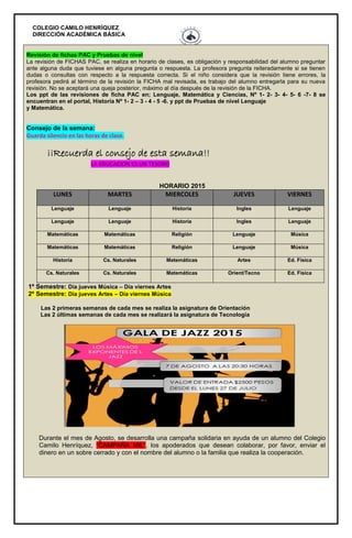 COLEGIO CAMILO HENRÍQUEZ
DIRECCIÓN ACADÉMICA BÁSICA
Revisión de fichas PAC y Pruebas de nivel
La revisión de FICHAS PAC, se realiza en horario de clases, es obligación y responsabilidad del alumno preguntar
ante alguna duda que tuviese en alguna pregunta o respuesta. La profesora pregunta reiteradamente si se tienen
dudas o consultas con respecto a la respuesta correcta. Si el niño considera que la revisión tiene errores, la
profesora pedirá al término de la revisión la FICHA mal revisada, es trabajo del alumno entregarla para su nueva
revisión. No se aceptará una queja posterior, máximo al día después de la revisión de la FICHA.
Los ppt de las revisiones de ficha PAC en; Lenguaje, Matemática y Ciencias, Nº 1- 2- 3- 4- 5- 6 -7- 8 se
encuentran en el portal, Historia Nº 1- 2 – 3 - 4 - 5 -6. y ppt de Pruebas de nivel Lenguaje
y Matemática.
Consejo de la semana:
Guarda silencio en las horas de clase.
¡¡Recuerda el consejo de esta semana!!
LA EDUCACION ES UN TESORO
HORARIO 2015
LUNES MARTES MIERCOLES JUEVES VIERNES
Lenguaje Lenguaje Historia Ingles Lenguaje
Lenguaje Lenguaje Historia Ingles Lenguaje
Matemáticas Matemáticas Religión Lenguaje Música
Matemáticas Matemáticas Religión Lenguaje Música
Historia Cs. Naturales Matemáticas Artes Ed. Física
Cs. Naturales Cs. Naturales Matemáticas Orient/Tecno Ed. Física
1º Semestre: Día jueves Música – Día viernes Artes
2º Semestre: Día jueves Artes – Día viernes Música
Las 2 primeras semanas de cada mes se realiza la asignatura de Orientación
Las 2 últimas semanas de cada mes se realizará la asignatura de Tecnología
Durante el mes de Agosto, se desarrolla una campaña solidaria en ayuda de un alumno del Colegio
Camilo Henríquez, “CAMPAÑA MIL”, los apoderados que desean colaborar, por favor, enviar el
dinero en un sobre cerrado y con el nombre del alumno o la familia que realiza la cooperación.
 