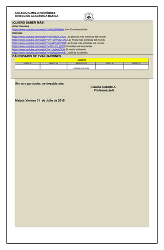 COLEGIO CAMILO HENRÍQUEZ
DIRECCIÓN ACADÉMICA BÁSICA
¡QUIERO SABER MÁS!
Artes Visuales
https://www.youtube.com/watch?v=50of9fN99wk Arte Contemporáneo
Ciencias
https://www.youtube.com/watch?v=q7cUy7CVXc0 Las plantas más extrañas del mundo
https://www.youtube.com/watch?v=Y_WWyb2-Ofw Las frutas más extrañas del mundo
https://www.youtube.com/watch?v=ea4rhxdDTRM Las frutas más extrañas del mundo
https://www.youtube.com/watch?v=SK--33_lgOQ El cuidado de las plantas
https://www.youtube.com/watch?v=1-Ap9snZXXk El medio ambiente
https://www.youtube.com/watch?v=U2MZpibmXfE Cuida de tu planeta
CALENDARIO DE EVALUACIONES
Sin otro particular, se despide atte.
Claudia Cabello A.
Profesora Jefe
Maipú, Viernes 31 de Julio de 2015
 