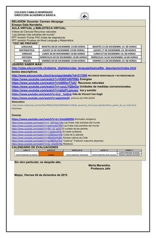 COLEGIO CAMILO HENRÍQUEZ
DIRECCIÓN ACADÉMICA BÁSICA
RELIGIÓN: Docente: Carmen Alcayaga
Ensayo Gala Navideña.
AULA VIRTUAL y BIBLIOTECA VIRTUAL:
Videos de Ciencias Recursos naturales
“Las plantas más extrañas del mundo”
PPT revisión Fichas PAC todas las asignaturas
PPT revisión Pruebas de Nivel Lenguaje y Matemática
“TEST ME PREPARO”
MIÉRCOLES 09 DE DICIEMBRE-19:00 HORAS MIÉRCOLES 16 DE DICIEMBRE-14:00 HORAS
CIENCIAS LUNES 30 DE NOVIEMBRE-19:00 HORAS LUNES 07 DE DICIEMBRE-14: 00 HORAS
HISTORIA
INGLÉS VIERNES 04 DE DICIEMBRE-19:00 HORAS VIERNES 11 DE DICIEMBRE-14: 00 HORAS
LENGUAJE MARTES 08 DE DICIEMBRE-19:00 HORAS MARTES 15 DE DICIEMBRE-14: 00 HORAS
MATEMÁTICA JUEVES 10 DE DICIEMBRE-19:00 HORAS JUEVES 17 DE DICIEMBRE-14: 00 HORAS
¡QUIERO SABER MÁS!
http://odas.educarchile.cl/objetos_digitales/odas_lenguaje/basica/6to_descripcion/index.html
textos descriptivos
http://www.educarchile.cl/ech/pro/app/detalle?id=217006 RECURSOS RENOVABLES Y NO RENOVABLES
https://www.youtube.com/watch?v=K9KFldKPRMs Energías
https://www.youtube.com/watch?v=j45DbxTTeIU Recursos naturales
https://www.youtube.com/watch?v=-uxuLYQSeGw Unidades de medidas convencionales.
https://www.youtube.com/watch?v=g0giFLgmuwc luz y sonido
https://www.youtube.com/watch?v=1Lyi__hoQ1w Vida de Vincent Van Gogh
https://www.youtube.com/watch?v=wgjsiehIe30 pinturas de VAN GOGH
Matemática
http://www.ceibal.edu.uy/UserFiles/P0001/ODEA/ORIGINAL/110624_secuencia_fracciones.elp/identificar_partes_de_un_todo.html
Fracciones
Ciencias
https://www.youtube.com/watch?v=irc-VmobMWM Animales vivíparos
https://www.youtube.com/watch?v=Y_WWyb2-Ofw Las frutas más extrañas del mundo
https://www.youtube.com/watch?v=ea4rhxdDTRM Las frutas más extrañas del mundo
https://www.youtube.com/watch?v=SK--33_lgOQ El cuidado de las plantas
https://www.youtube.com/watch?v=1-Ap9snZXXk El medio ambiente
https://www.youtube.com/watch?v=U2MZpibmXfE Cuida de tu planeta
https://www.youtube.com/watch?v=5Bs0DziH4BA Árboles nativos de Chile
https://www.youtube.com/watch?v=qU9BDkyFEqI “Copihue” Tradición mapuche (leyenda)
https://www.youtube.com/watch?v=zd_dGz56VNs Residuos
CALENDARIO DE EVALUACIONES
LUNES 07 MARTES 08 MIÉRCOLES 09 JUEVES 10 VIERNES 11
EVENTO SEMESTRAL DE INGLÉS
TÉRMINO CAMPAÑA NAVIDEÑAEVENTO SEMESTRAL DE CIENCIAS FERIADO EVENTO SEMESTRAL TECNOLOGÍA EVENTO SEMESTRAL ARTES VISUALES
Sin otro particular, se despide atte.
Marta Marambio.
Profesora Jefe
Maipú, Viernes 04 de diciembre de 2015
 