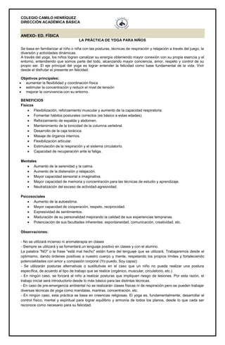 COLEGIO CAMILO HENRÍQUEZ
DIRECCIÓN ACADÉMICA BÁSICA
ANEXO- ED. FÍSICA
LA PRÁCTICA DE YOGA PARA NIÑOS
Se basa en familiarizar al niño o niña con las posturas, técnicas de respiración y relajación a través del juego, la
diversión y actividades dinámicas.
A través del yoga, los niños logran canalizar su energía obteniendo mayor conexión con su propia esencia y el
entorno, entendiendo que somos parte del todo, alcanzando mayor conciencia, amor, respeto y control de su
propio ser. El eje principal del yoga es lograr entender la felicidad como base fundamental de la vida. Vivir
desde el disfrutar el presente en felicidad.
Objetivos principales:
 aumentar la flexibilidad y coordinación física
 estimular la concentración y reducir el nivel de tensión
 mejorar la convivencia con su entorno.
BENEFICIOS
Físicos
 Flexibilización, reforzamiento muscular y aumento de la capacidad respiratoria.
 Fomentar hábitos posturales correctos (es básico a estas edades).
 Reforzamiento de espalda y abdomen.
 Mantenimiento de la tonicidad de la columna vertebral.
 Desarrollo de la caja torácica.
 Masaje de órganos internos.
 Flexibilización articular.
 Estimulación de la respiración y el sistema circulatorio.
 Capacidad de recuperación ante la fatiga.
Mentales
 Aumento de la serenidad y la calma.
 Aumento de la distensión y relajación.
 Mayor capacidad sensorial e imaginativa.
 Mayor capacidad de memoria y concentración para las técnicas de estudio y aprendizaje.
 Neutralización del exceso de actividad-agresividad.
Psicosociales
 Aumento de la autoestima.
 Mayor capacidad de cooperación, respeto, reciprocidad.
 Expresividad de sentimientos.
 Maduración de su personalidad mejorando la calidad de sus experiencias tempranas.
 Potenciación de sus facultades inherentes: espontaneidad, comunicación, creatividad, etc.
Observaciones:
- No se utilizará incienso ni aromaterapia en clases
- Siempre se utilizará y se fomentará un lenguaje positivo en clases y con el alumno.
La palabra "NO" o la frase "está mal hecho" están fuera del lenguaje que se utilizará. Trabajaremos desde el
optimismo, dando órdenes positivas a nuestro cuerpo y mente, respetando los propios límites y fortaleciendo
potencialidades con amor y compasión corporal (Yo puedo, Soy capaz)
- Se utilizarán posturas alternativas o sustitutivas en el caso que un niño no pueda realizar una postura
específica, de acuerdo al tipo de trabajo que se realice (orgánico, muscular, circulatorio, etc.)
- En ningún caso, se forzará al niño a realizar posturas que impliquen riesgo de lesiones. Por esta razón, el
trabajo inicial será introductorio desde lo más básico para las distintas técnicas.
- En caso de pre-emergencia ambiental no se realizarán clases físicas ni de respiración pero se pueden trabajar
diversas técnicas de yoga como mandalas, mantras, concentración, etc.
- En ningún caso, esta práctica se basa en creencias religiosas. El yoga es, fundamentalmente, desarrollar el
control físico, mental y espiritual para lograr equilibrio y armonía de todos los planos, desde lo que cada ser
reconoce como necesario para su felicidad.
 