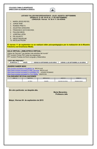 COLEGIO CAMILO HENRÍQUEZ
DIRECCIÓN ACADÉMICA BÁSICA
LISTADO TALLER PSICOPEDAGÓGICO JULIO- AGOSTO- SEPTIEMBRE
(DESDE EL 27 DE JULIO AL 11 DE SEPTIEMBRE)
LENGUAJE- Viernes 10: 00 A 11: 00 HORAS
1. MARÍA JESÚS REYES.
2. JORGE RABÍ
3. ROMINA PRIETO
4. AGUSTINA GÓNGORA
5. FRANCISCO GOYCOECHEA
6. PAULINA MEZA
7. JOSEFINA UZÓN
8. PÍA AGURTO.
9. DIEGO RIQUELME
10. NICOLAS PALMA
El viernes 11 de septiembre no se realizará taller psicopedagógico por la realización de la Muestra
Folclórica de Enseñanza Media.
AULA VIRTUAL y BIBLIOTECA VIRTUAL:
Videos de Ciencias “Las plantas más extrañas del mundo”
PPT revisión Fichas PAC todas las asignaturas
PPT revisión Pruebas de Nivel Lenguaje y Matemática
“TEST ME PREPARO”
¡QUIERO SABER MÁS!
www.youtube.com/watch?v=KCztBCEl_0g RECICLAJE
https://www.youtube.com/watch?v=X6N_xkCon3w RECICLAJE
https://www.youtube.com/watch?v=voSA9MuL1Fs LEGADO ROMANO
https://www.youtube.com/watch?v=-7vxI_B328w GRAFICOS
CALENDARIO DE EVALUACIONES
Sin otro particular, se despide atte.
Marta Marambio.
Profesora Jefe
Maipú, Viernes 04 de septiembre de 2015
 