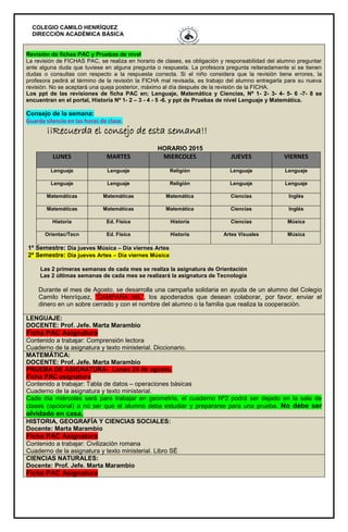 COLEGIO CAMILO HENRÍQUEZ
DIRECCIÓN ACADÉMICA BÁSICA
Revisión de fichas PAC y Pruebas de nivel
La revisión de FICHAS PAC, se realiza en horario de clases, es obligación y responsabilidad del alumno preguntar
ante alguna duda que tuviese en alguna pregunta o respuesta. La profesora pregunta reiteradamente si se tienen
dudas o consultas con respecto a la respuesta correcta. Si el niño considera que la revisión tiene errores, la
profesora pedirá al término de la revisión la FICHA mal revisada, es trabajo del alumno entregarla para su nueva
revisión. No se aceptará una queja posterior, máximo al día después de la revisión de la FICHA.
Los ppt de las revisiones de ficha PAC en; Lenguaje, Matemática y Ciencias, Nº 1- 2- 3- 4- 5- 6 -7- 8 se
encuentran en el portal, Historia Nº 1- 2 – 3 - 4 - 5 -6. y ppt de Pruebas de nivel Lenguaje y Matemática.
Consejo de la semana:
Guarda silencio en las horas de clase.
¡¡Recuerda el consejo de esta semana!!
HORARIO 2015
LUNES MARTES MIERCOLES JUEVES VIERNES
Lenguaje Lenguaje Religión Lenguaje Lenguaje
Lenguaje Lenguaje Religión Lenguaje Lenguaje
Matemáticas Matemáticas Matemática Ciencias Inglés
Matemáticas Matemáticas Matemática Ciencias Inglés
Historia Ed. Física Historia Ciencias Música
Orientac/Tecn Ed. Física Historia Artes Visuales Música
1º Semestre: Día jueves Música – Día viernes Artes
2º Semestre: Día jueves Artes – Día viernes Música
Las 2 primeras semanas de cada mes se realiza la asignatura de Orientación
Las 2 últimas semanas de cada mes se realizará la asignatura de Tecnología
Durante el mes de Agosto, se desarrolla una campaña solidaria en ayuda de un alumno del Colegio
Camilo Henríquez, “CAMPAÑA MIL”, los apoderados que desean colaborar, por favor, enviar el
dinero en un sobre cerrado y con el nombre del alumno o la familia que realiza la cooperación.
LENGUAJE:
DOCENTE: Prof. Jefe. Marta Marambio
Ficha PAC Asignatura
Contenido a trabajar: Comprensión lectora
Cuaderno de la asignatura y texto ministerial. Diccionario.
MATEMÁTICA:
DOCENTE: Prof. Jefe. Marta Marambio
PRUEBA DE ASIGNATURA- Lunes 24 de agosto.
Ficha PAC asignatura
Contenido a trabajar: Tabla de datos – operaciones básicas
Cuaderno de la asignatura y texto ministerial.
Cada día miércoles será para trabajar en geometría, el cuaderno Nº2 podrá ser dejado en la sala de
clases (opcional) a no ser que el alumno deba estudiar y prepararse para una prueba. No debe ser
olvidado en casa.
HISTORIA, GEOGRAFÍA Y CIENCIAS SOCIALES:
Docente: Marta Marambio
Ficha PAC Asignatura
Contenido a trabajar: Civilización romana
Cuaderno de la asignatura y texto ministerial. Libro SÉ
CIENCIAS NATURALES:
Docente: Prof. Jefe. Marta Marambio
Ficha PAC Asignatura
 