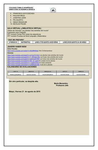 COLEGIO CAMILO HENRÍQUEZ
DIRECCIÓN ACADÉMICA BÁSICA
5. FRANCISCO GOYCOECHEA
6. PAULINA MEZA
7. JOSEFINA UZÓN
8. PÍA AGURTO.
9. DIEGO RIQUELME
10. NICOLAS PALMA
AULA VIRTUAL y BIBLIOTECA VIRTUAL:
Videos de Ciencias “Las plantas más extrañas del mundo”
Evaluación para Caligrafix
PPT revisión Fichas PAC todas las asignaturas
PPT revisión Pruebas de Nivel Lenguaje y Matemática
“TEST ME PREPARO”
¡QUIERO SABER MÁS!
Artes Visuales
https://www.youtube.com/watch?v=50of9fN99wk Arte Contemporáneo
Ciencias
https://www.youtube.com/watch?v=q7cUy7CVXc0 Las plantas más extrañas del mundo
https://www.youtube.com/watch?v=Y_WWyb2-Ofw Las frutas más extrañas del mundo
https://www.youtube.com/watch?v=ea4rhxdDTRM Las frutas más extrañas del mundo
https://www.youtube.com/watch?v=SK--33_lgOQ El cuidado de las plantas
https://www.youtube.com/watch?v=1-Ap9snZXXk El medio ambiente
https://www.youtube.com/watch?v=U2MZpibmXfE Cuida de tu planeta
CALENDARIO DE EVALUACIONES
Sin otro particular, se despide atte.
Marta Marambio.
Profesora Jefe
Maipú, Viernes 21 de agosto de 2015
 