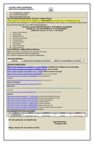 COLEGIO CAMILO HENRÍQUEZ
DIRECCIÓN ACADÉMICA BÁSICA
24. VALDEBENITO JOSEFA
25. VALENCIA MARTINA
26. VALLADARES NICOLAS
TALLER PSICOPEDAGOGICO: Docente: Catalina Rojas
Serán citados solo los alumnos que registran un INSUFICIENTE en FICHAS PAC Y PRUEBAS DE NIVEL.
Los alumnos que obtengan un nivel de desempeño Elemental y que cuenten con evaluación diferenciada
de igual forma seguirán en el Taller Psicopedagógico.
LISTADO TALLER PSICOPEDAGÓGICO SEPTIEMBRE- NOVIEMBRE
(DESDE EL 21 DE SEPTIEMBRE AL 27 DE NOVIEMBRE)
LENGUAJE- Viernes 10: 00 A 11: 00 HORAS
1. MARÍA JESÚS REYES.
2. JORGE RABÍ
3. ROMINA PRIETO
4. AGUSTINA GÓNGORA
5. PAULINA MEZA
6. JOSEFINA UZÓN
7. PÍA AGURTO.
8. DIEGO RIQUELME
9. NICOLAS PALMA
AULA VIRTUAL y BIBLIOTECA VIRTUAL:
Videos de Ciencias “Las plantas más extrañas del mundo”
PPT revisión Fichas PAC todas las asignaturas
PPT revisión Pruebas de Nivel Lenguaje y Matemática
“TEST ME PREPARO”
CIENCIAS VIERNES 06 DE NOVIEMBRE-19:00 HORAS VIERNES 13 DE NOVIEMBRE-14: 00 HORAS
¡QUIERO SABER MÁS!
https://www.youtube.com/watch?v=-uxuLYQSeGw Unidades de medidas convencionales.
https://www.youtube.com/watch?v=g0giFLgmuwc luz y sonido
https://www.youtube.com/watch?v=1Lyi__hoQ1w Vida de Vincent Van Gogh
https://www.youtube.com/watch?v=wgjsiehIe30 pinturas de VAN GOGH
https://www.youtube.com/watch?v=50of9fN99wk Arte Contemporáneo
Lenguaje
https://prezi.com/mkiu0m7e_qsr/uso-de-la-mb-y-la-nv/ Uso de la mb - nv
Historia y Geografía
https://www.youtube.com/watch?v=apPeTayzLD8 Roma
Matemática
http://www.ceibal.edu.uy/UserFiles/P0001/ODEA/ORIGINAL/110624_secuencia_fracciones.elp/identificar_partes_de_un_todo.html
Fracciones
https://www.youtube.com/watch?v=8B6pAmCzx5A sumas de fracciones con igual denonimidor
Ciencias
https://www.youtube.com/watch?v=Y_WWyb2-Ofw Las frutas más extrañas del mundo
https://www.youtube.com/watch?v=ea4rhxdDTRM Las frutas más extrañas del mundo
https://www.youtube.com/watch?v=SK--33_lgOQ El cuidado de las plantas
https://www.youtube.com/watch?v=1-Ap9snZXXk El medio ambiente
https://www.youtube.com/watch?v=U2MZpibmXfE Cuida de tu planeta
https://www.youtube.com/watch?v=5Bs0DziH4BA Árboles nativos de Chile
https://www.youtube.com/watch?v=qU9BDkyFEqI “Copihue” Tradición mapuche (leyenda)
https://www.youtube.com/watch?v=zd_dGz56VNs Residuos
CALENDARIO DE EVALUACIONES
LUNES 02 MARTES 03 MIÉRCOLES 04 JUEVES 05 VIERNES 06
CONTROL DE LECTURA
INICIO CAMPAÑA NAVIDEÑA EVENTO SEMESTRAL ED. FÍSICA FICHA PAC LENGUAJE OLIMPIADAS SIMULACRO REGIONAL
Sin otro particular, se despide atte.
Marta Marambio.
Profesora Jefe
Maipú, Viernes 30 de octubre de 2015
 