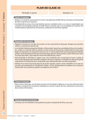 PLAN DE CLASE 35
                                                                            Período 3: junio                                            Semana 12
Guía Didáctica - Período 3 - Lenguaje - 3° básico




                                                               Inicio (15 minutos)
                                                             • Realice una ronda de conversación en torno a las películas de Walt Disney. Favorezca el intercambio
                                                               de ideas y opiniones al respecto.
                                                             • Considerando la tarea y los conocimientos previos, complete junto a su curso un organizador que
                                                               considere las principales películas de Walt Disney. Comente que en la actualidad los estudios han
                                                               modernizado la realización de animaciones, utilizando herramientas digitales.




                                                               Desarrollo (55 minutos)
                                                             • Organice la lectura en voz alta, de acuerdo con las características del grupo: designar por párrafos,
                                                               solicitar a una persona que lea, etc.
                                                             • La Actividad 3 plantea preguntas literales e inferenciales. Según las necesidades de las y los estudian-
                                                               tes, analice en conjunto tanto la opción correcta como las incorrectas, explicitando los pasos para
                                                               llegar a la respuesta. Las respuestas correctas son: 1C, 2B. Complemente con otras preguntas referidas
                                                               al texto: ¿Qué importancia crees que tiene para Pixar obtener varios premios? ¿Qué importancia tiene
                                                               Toy Story para Pixar? ¿Qué relación existe entre Walt Disney y Pixar?
                                                             • Para desarrollar la Actividad 4, sugiera a los y las estudiantes leer nuevamente el texto y utilizar la
                                                               técnica del subrayado para identificar palabras clave que conduzcan a identificar la idea principal de
                                                               cada párrafo. Es importante que comprendan que cada párrafo tiene una idea importante.
                                                             • Enfatice el uso de la mayúscula después de punto seguido y aparte. Invite a identificar el uso de ma-
                                                               yúsculas que predomina en el fragmento citado. ¿A qué corresponden las palabras que contienen
                                                               mayúsculas: son sustantivos propios, son adjetivos, son verbos?




                                                               Cierre (15 minutos)
                                                             • Pida a niñas y niños que, con las ideas escritas en la Actividad 4, elaboren un resumen del texto leído.
                                                               Invítelos a compartir los resúmenes realizados en voz alta. A partir de esto, sistematice la estructura
                                                               de los textos informativos.
Apoyo Compartido




                                                               Tarea para la casa (5 minutos)
                                                             • Conversar con sus familiares si les gustaría ver juntos una película de Pixar y por qué.




   10
                                                    Plan de clase - Período 3 - Lenguaje - 3º Básico
 