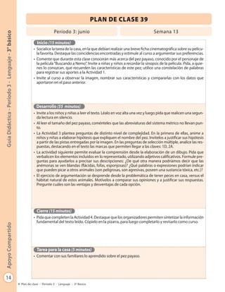 PLAN DE CLASE 39
                                                                            Período 3: junio                                             Semana 13
Guía Didáctica - Período 3 - Lenguaje - 3° básico




                                                               Inicio (15 minutos)
                                                             • Socialice la tarea de la casa, en la que debían realizar una breve ficha cinematográfica sobre su pelícu-
                                                               la favorita. Destaque las coincidencias encontradas y estimule al curso a argumentar sus preferencias.
                                                             • Comente que durante esta clase conocerán más acerca del pez payaso, conocido por el personaje de
                                                               la película “Buscando a Nemo”. Invite a niñas y niños a recordar la sinopsis de la película. Pida, a quie-
                                                               nes lo conozcan, que recuerden las características de este pez; utilice una constelación de palabras
                                                               para registrar sus aportes a la Actividad 1.
                                                             • Invite al curso a observar la imagen, nombrar sus características y compararlas con los datos que
                                                               aportaron en el paso anterior.




                                                               Desarrollo (55 minutos)
                                                             • Invite a los niños y niñas a leer el texto. Léalo en voz alta una vez y luego pida que realicen una segun-
                                                               da lectura en silencio.
                                                             • Al leer el tamaño del pez payaso, coménteles que las abreviaturas del sistema métrico no llevan pun-
                                                               to.
                                                             • La Actividad 3 plantea preguntas de distinto nivel de complejidad. En la primera de ellas, anime a
                                                               niños y niñas a elaborar hipótesis que expliquen el nombre del pez. Invítelos a justificar sus hipótesis
                                                               a partir de las pistas entregadas por la imagen. En las preguntas de selección múltiple, analice las res-
                                                               puestas, destacando en el texto las marcas que permiten llegar a las claves: 1D, 2A.
                                                             • La actividad siguiente permite evaluar la comprensión desde la elaboración de un dibujo. Pida que
                                                               verbalicen los elementos incluidos en lo representado, utilizando adjetivos calificativos. Formule pre-
                                                               guntas para ayudarlos a precisar sus descripciones: ¿De qué otra manera podríamos decir que las
                                                               anémonas se ven blandas (flácidas, fofas, esponjosas)? ¿Qué palabras o expresiones podrían indicar
                                                               que pueden picar a otros animales (son peligrosas, son agresivas, poseen una sustancia tóxica, etc.)?
                                                             • El ejercicio de argumentación se desprende desde la problemática de tener peces en casa, versus el
                                                               hábitat natural de estos animales. Motívelos a comparar sus opiniones y a justificar sus respuestas.
                                                               Pregunte cuáles son las ventajas y desventajas de cada opción.




                                                               Cierre (15 minutos)
                                                             • Pida que completen la Actividad 4. Destaque que los organizadores permiten sintetizar la información
                                                               fundamental del texto leído. Cópielo en la pizarra, para luego completarlo y revisarlo como curso.
Apoyo Compartido




                                                               Tarea para la casa (5 minutos)
                                                             • Comentar con sus familiares lo aprendido sobre el pez payaso.




   14
                                                    Plan de clase - Período 3 - Lenguaje - 3º Básico
 
