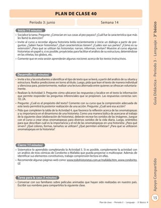 PLAN DE CLASE 40
             Período 3: junio                                                   Semana 14




                                                                                                                                  Guía Didáctica - Período 3 - Lenguaje - 3° básico
  Inicio (15 minutos)
• Socialice la tarea. Pregunte: ¿Conocían en sus casas al pez payaso? ¿Cuál fue la característica que más
  les llamó la atención?
• Invite al curso a recordar alguna historieta leída recientemente e inicie un diálogo a partir de pre-
  guntas: ¿Saben hacer historietas? ¿Qué características tienen? ¿Cuáles son sus partes? ¿Cómo es su
  extensión? ¿Para qué se utilizan las historietas: narran, informan, invitan? Muestre al curso algunas
  historietas en papel o, si es posible, proyéctelas para facilitar el análisis de su estructura, deteniéndose
  en las viñetas, los globos, etc.
• Comente que en esta sesión aprenderán algunas nociones acerca de los textos instructivos.




 Desarrollo (55 minutos)
• Invite a los y las estudiantes a identificar el tipo de texto que se leerá, a partir del análisis de su silueta y
  estructura. Realice predicciones en torno al título. Luego, pida que lean el texto de manera individual
  y silenciosa para, posteriormente, realizar una lectura alternada entre quienes se ofrezcan voluntaria-
  mente.
• Realizan la Actividad 3. Pregunte cómo ubicaron las respuestas y localice en el texto la información
  que permite responder las preguntas inferenciales que se proponen. Las respuestas correctas son:
  1D, 2A.
• Pregunte: ¿Cuál es el propósito del texto? Comente con su curso que la comprensión adecuada de
  este texto permitirá la posterior realización de una acción. Pregunte: ¿Cuál será esa acción?
• Pida que completen la tabla de la Actividad 4, que favorece la reflexión acerca de las onomatopeyas
  y su importancia en el dinamismo de una historieta. Como una manera lúdica de acercarse al trabajo
  de la siguiente clase (elaboración de historieta), deberán recrear los sonidos de las imágenes. Juegue
  con el curso a crear otras onomatopeyas para diversos sonidos de la vida diaria. Luego, oriéntelos
  para que describan cuál es la importancia y el rol de las onomatopeyas en una historieta: ¿Para qué
  sirven? ¿Qué colores, formas, tamaños se utilizan? ¿Qué permiten enfatizar? ¿Para qué se utilizaron
  onomatopeyas en la historieta?




  Cierre (15 minutos)
• Sistematice lo aprendido completando la Actividad 5. Si es posible, complemente la actividad con
  un análisis de tiras cómicas de Condorito o Mafalda que pueda proyectar o multicopiar. Además de
  identificar sus elementos constitutivos, trabaje comprensión lectora en ellas.
• Recomiende algunas páginas web como: www.todohistorietas.com.ar/mafalda.htm, www.condorito.
                                                                                                                                  Apoyo Compartido

  cl/



  Tarea para la casa (5 minutos)
• Conversar con sus familiares sobre películas animadas que hayan sido realizadas en nuestro país.
  Escribir sus nombres para compartirlos la siguiente clase.



                                                                                                                                         15
                                                                               Plan de clase - Período 3 - Lenguaje - 3º Básico
 