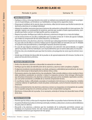 PLAN DE CLASE 43
                                                                            Período 3: junio                                              Semana 15
Guía Didáctica - Período 3 - Lenguaje - 3° básico




                                                               Inicio (15 minutos)
                                                             • Explique a niños y niñas que durante esta sesión se realizará una evaluación para conocer sus progre-
                                                               sos en el aprendizaje y así fortalecer sus habilidades a lo largo de las siguientes clases.
                                                             • Disponga el mobiliario de la sala de clases (escritorios, sillas) de tal manera que facilite la atención de
                                                               alumnos y alumnas en su trabajo individual.
                                                             • Adopte las medidas necesarias para que el proceso de evaluación se desarrolle sin interrupciones. Por
                                                               ejemplo: registre con anticipación la asistencia, permita que acudan al baño oportunamente, com-
                                                               pruebe que todos cuenten con lápiz grafito, goma y sacapuntas.
                                                             • Reparta la prueba. Verifique que todos los alumnos y alumnas la tengan en su mesa de trabajo.
                                                             • Lea las instrucciones en voz alta y explíqueles que la prueba consta de 15 ítems de opción múltiple,
                                                               que miden la comprensión de tres textos literarios y no literarios.
                                                             • Muestre los ítems a los alumnos y alumnas. Comente que cada pregunta tiene 4 opciones de respues-
                                                               ta y que solo una de ellas es correcta. Indique que la respuesta debe ser marcada con una “X”. Modele
                                                               en la pizarra este procedimiento y manténgalo expuesto durante la prueba.
                                                             • En caso de que algunos alumnos y alumnas requieran una atención más personalizada, se sugiere
                                                               aplicar la prueba en forma individual o con el procedimiento que se estime adecuado a la situación.
                                                             • Oriente a los y las estudiantes para que lean los textos y las preguntas las veces que lo estimen nece-
                                                               sario.
                                                             • Señale que el tiempo de desarrollo de la prueba es de aproximadamente 60 minutos. Escriba en la
                                                               pizarra la hora de inicio y término.

                                                               Desarrollo (55 minutos)
                                                             • Invite a los alumnos y alumnas a desarrollar la evaluación en silencio.
                                                             • Verifique que los datos de identificación de los alumnos y alumnas estén completos y legibles.
                                                             • Si algún(a) estudiante necesita plantear una duda, acérquese y atiéndalo(a) personalmente, de mane-
                                                               ra de no interrumpir el desempeño de los demás niños y niñas.
                                                             • Permanezca atento a las dudas de los y las estudiantes. Toda consulta relativa a cómo resolver el ítem,
                                                               debe atenderse cautelando no orientar o inducir la respuesta correcta. Evite entregar información
                                                               que dé pistas innecesarias a los alumnos y alumnas, para que así los resultados reportados constitu-
                                                               yan una señal consistente y confiable de su nivel de comprensión lectora.
                                                             • Si manifiestan dudas o dificultades asociadas al vocabulario de la lectura o a las preguntas, invítelos
                                                               a intentar obtener el significado a través de pistas contextuales, como lo hicieron durante las clases
                                                               anteriores.
                                                             • Motive constantemente a los alumnos y alumnas a revisar sus respuestas con el propósito de cautelar
                                                               que no queden preguntas sin contestar, porque no han comprendido la pregunta.
                                                             • Monitoree el desarrollo de la prueba. Si es necesario, extienda el tiempo de desarrollo hasta el final
Apoyo Compartido




                                                               de la clase.

                                                               Cierre (15 minutos)
                                                             • Permita que los niños y niñas que lo requieran desarrollen sus pruebas hasta el término de la clase.
                                                             • A quienes finalizan la prueba en el tiempo estimado, invítelos a seleccionar una lectura de la biblioteca
                                                               de aula y leer en silencio.
                                                             • Recuerde a los alumnos y alumnas que los resultados de la evaluación permitirán conocer sus
                                                               fortalezas en el proceso lector. De esta manera podrán potenciar sus talentos y reforzar aquellas
                                                               habilidades de lectura que requieran de más apoyo.

   18
                                                    Plan de clase - Período 3 - Lenguaje - 3º Básico
 