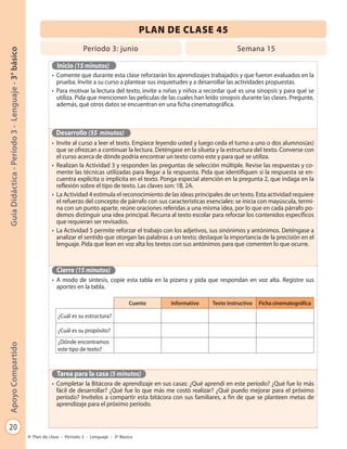 PLAN DE CLASE 45
                                                                            Período 3: junio                                            Semana 15
Guía Didáctica - Período 3 - Lenguaje - 3° básico




                                                               Inicio (15 minutos)
                                                             • Comente que durante esta clase reforzarán los aprendizajes trabajados y que fueron evaluados en la
                                                               prueba. Invite a su curso a plantear sus inquietudes y a desarrollar las actividades propuestas.
                                                             • Para motivar la lectura del texto, invite a niñas y niños a recordar qué es una sinopsis y para qué se
                                                               utiliza. Pida que mencionen las películas de las cuales han leído sinopsis durante las clases. Pregunte,
                                                               además, qué otros datos se encuentran en una ficha cinematográfica.



                                                               Desarrollo (55 minutos)
                                                             • Invite al curso a leer el texto. Empiece leyendo usted y luego ceda el turno a uno o dos alumnos(as)
                                                               que se ofrezcan a continuar la lectura. Deténgase en la silueta y la estructura del texto. Converse con
                                                               el curso acerca de dónde podría encontrar un texto como este y para qué se utiliza.
                                                             • Realizan la Actividad 3 y responden las preguntas de selección múltiple. Revise las respuestas y co-
                                                               mente las técnicas utilizadas para llegar a la respuesta. Pida que identifiquen si la respuesta se en-
                                                               cuentra explícita o implícita en el texto. Ponga especial atención en la pregunta 2, que indaga en la
                                                               reflexión sobre el tipo de texto. Las claves son: 1B, 2A.
                                                             • La Actividad 4 estimula el reconocimiento de las ideas principales de un texto. Esta actividad requiere
                                                               el refuerzo del concepto de párrafo con sus características esenciales: se inicia con mayúscula, termi-
                                                               na con un punto aparte, reúne oraciones referidas a una misma idea, por lo que en cada párrafo po-
                                                               demos distinguir una idea principal. Recurra al texto escolar para reforzar los contenidos específicos
                                                               que requieran ser revisados.
                                                             • La Actividad 5 permite reforzar el trabajo con los adjetivos, sus sinónimos y antónimos. Deténgase a
                                                               analizar el sentido que otorgan las palabras a un texto; destaque la importancia de la precisión en el
                                                               lenguaje. Pida que lean en voz alta los textos con sus antónimos para que comenten lo que ocurre.



                                                               Cierre (15 minutos)
                                                             • A modo de síntesis, copie esta tabla en la pizarra y pida que respondan en voz alta. Registre sus
                                                               aportes en la tabla.

                                                                                                  Cuento     Informativo     Texto instructivo   Ficha cinematográfica

                                                                ¿Cuál es su estructura?

                                                                ¿Cuál es su propósito?
                                                                ¿Dónde encontramos
Apoyo Compartido




                                                                este tipo de texto?



                                                               Tarea para la casa (5 minutos)
                                                             • Completar la Bitácora de aprendizaje en sus casas: ¿Qué aprendí en este período? ¿Qué fue lo más
                                                               fácil de desarrollar? ¿Qué fue lo que más me costó realizar? ¿Qué puedo mejorar para el próximo
                                                               período? Invítelos a compartir esta bitácora con sus familiares, a fin de que se planteen metas de
                                                               aprendizaje para el próximo período.


   20
                                                    Plan de clase - Período 3 - Lenguaje - 3º Básico
 
