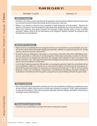 PLAN DE CLASE 31
                                                                            Período 3: junio                                              Semana 11
Guía Didáctica - Período 3 - Lenguaje - 3° básico




                                                               Inicio (15 minutos)
                                                             • Comente a los niños y niñas que durante las siguientes semanas leerán distintos tipos de textos que
                                                               los acercarán al conocimiento del mundo de las animaciones y del cine.
                                                             • Motive a sus alumnos y alumnas para completar la tabla propuesta en la Actividad 1. Registre sus
                                                               aportes en la pizarra. Formule preguntas para determinar propósitos de la lectura del texto y regís-
                                                               trelos en la columna ¿Qué quiero conocer? Por ejemplo: ¿Saben ustedes cómo se hace un dibujo
                                                               animado? ¿Saben cómo se les da movimiento a las imágenes? Registre también las preguntas que
                                                               formulen los y las estudiantes.




                                                               Desarrollo (55 minutos)
                                                             • Realice la lectura modelada del texto. Organice la lectura en voz alta de los y las estudiantes, de acuer-
                                                               do con las características del grupo: designar por párrafos, solicitar a una persona que lea, etc. Corrija
                                                               aspectos de pronunciación y puntuación.
                                                             • Durante la lectura, deténgase en las etapas y características del texto informativo (identifique intro-
                                                               ducción, desarrollo y conclusión). Formule preguntas inferenciales orientadas a analizar los elemen-
                                                               tos que favorecen la comprensión del texto, por ejemplo: ¿Qué relación se hace en el texto entre
                                                               dibujo animado y cine? ¿Qué aporte ha hecho la tecnología a la animación? ¿Con qué finalidad crees
                                                               que se mencionan México y El Salvador?
                                                             • La Actividad 3 plantea preguntas inferenciales y una pregunta personal. Según las necesidades de los
                                                               y las estudiantes, analice en conjunto con su curso tanto la opción correcta como las incorrectas, ex-
                                                               plicitando los pasos para llegar a la respuesta. Las respuestas correctas son: 1C, 2B, 3C, 4A. En la quinta
                                                               pregunta, anime a los estudiantes a argumentar sus preferencias de dibujos animados. Destaque si
                                                               se producen coincidencias entre los gustos y pregunte por qué ese dibujo animado les gusta tanto.




                                                               Cierre (15 minutos)
                                                             • Para el desarrollo de la Actividad 4, comente con los y las estudiantes la tabla que completaron antes
                                                               de leer el texto: ¿Había información en el texto que ustedes ya conocían? ¿Cuál? ¿Qué aprendieron
                                                               a través de esta lectura? ¿Qué más les gustaría aprender sobre los dibujos animados? Incentívelos a
                                                               investigar nuevas informaciones.
Apoyo Compartido




                                                               Tarea para la casa (5 minutos)
                                                             • Conversar con sus familiares y escribir cómo hacer animaciones caseras.




            6
                                                    Plan de clase - Período 3 - Lenguaje - 3º Básico
 