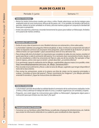 PLAN DE CLASE 33
                                                                            Período 3: junio                                               Semana 11
Guía Didáctica - Período 3 - Lenguaje - 3° básico




                                                               Inicio (15 minutos)
                                                             • Revise los textos instructivos creados por niñas y niños. Puede seleccionar uno de los trabajos para
                                                               analizarlo junto al curso (estructura, eficacia de los pasos, etc.). Si es posible y la temática del texto lo
                                                               permite, realicen la acción señalada en el texto y de esta manera juzguen en conjunto la claridad del
                                                               texto para su propósito.
                                                             • Invite a los alumnos y alumnas a recordar brevemente los pasos para realizar un folioscopio. Anótelos
                                                               en la pizarra de manera sintética.




                                                               Desarrollo (55 minutos)
                                                             • Invite al curso a leer el poema en coro. Modele la lectura con entonación y ritmo adecuados.
                                                             • La Actividad 3 plantea una pregunta inferencial global, es decir, involucra la comprensión de todo el
                                                               texto; la respuesta correcta es B. Incorpore otras preguntas: ¿Qué remedio le da el doctor? ¿A qué se
                                                               refiere el texto con “gran batalla”? ¿Qué características tiene el virus del texto? Etc.
                                                             • Para el desarrollo de la Actividad 4 es importante que completen la tabla; de esta manera, tendrán el
                                                               guión para llevar a cabo la animación del poema. Si es necesario, lean nuevamente el texto. Ayude a
                                                               las y los estudiantes a inferir las emociones de Pepi en cada una de las estrofas. Por ejemplo: si Pepi
                                                               está en reposo, ¿cómo crees que se siente?, ¿estará aburrida?, ¿se sentirá enferma?
                                                             • Si es pertinente, apoye la realización de los dibujos, sugiriéndoles algunos trazos (si es posible, visite:
                                                               http://www.dibujosparapintar.com/curso_de_dibujo_caricaturas.html ).
                                                             • Para recordar el procedimiento y llevar a cabo la tarea de dibujar, sugiérales que tengan disponible el
                                                               texto de la clase anterior.
                                                             • Para revisar las animaciones, anote en la pizarra una lista de cotejo con los aspectos principales a
                                                               evaluar: ¿Considera el tema del poema? ¿Tienen movimiento las imágenes? ¿Los dibujos permiten
                                                               entender la temática? ¿Sigue las instrucciones de elaboración?




                                                               Cierre (15 minutos)
                                                             • La Actividad 5 permite desarrollar la oralidad desde el comentario de las animaciones realizadas. Invite
                                                               a niños y niñas a disfrutar el trabajo de todo el curso y a realizar sugerencias con seriedad y respeto.
                                                             • Pregunte: ¿Les costó seguir las instrucciones para realizar su folioscopio? ¿Agregarían algún paso o
                                                               instrucción para que el texto sea más claro? ¿Por qué?
Apoyo Compartido




                                                               Tarea para la casa (5 minutos)
                                                             • Conversar con sus familiares sobre Walt Disney, sus películas, el parque de entretenciones, etc. Solicite
                                                               que anoten la información obtenida en su cuaderno, para socializarla la clase siguiente.




            8
                                                    Plan de clase - Período 3 - Lenguaje - 3º Básico
 
