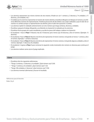 Texto Utilizable Única y Exclusivamente para Fines de Enseñanza - Aptus Chile 17
Unidad Números hasta el 1000
NÚMEROSYOPERACIONES3ºBÁSICO
2 horas‹Clase 3
•	 Los alumnos representan ese mismo número de otra manera. (Puede ser con 1 centena y 2 decenas y 14 unidades u 11
decenas, y 24 unidades, etc.)
•	 A medida que los alumnos representan el número de manera distinta, el profesor dibujará con bloques el número y escribi-
rá las diferentes maneras de representación. Tendrá la precaución de dar énfasis a los canjes realizados y que el valor de un
número no cambia aunque su representación sea distinta, pero el valor de la posición si cambia.
•	 Los alumnos repiten lo realizado anteriormente con otro número que tenga centenas, decenas y unidades.
•	 El profesor apoyará el trabajo dibujando y escribiendo en el pizarrón lo realizado por los alumnos.
•	 El profesor forma grupos de cuatro estudiantes y escribe los pasos del trabajo a realizar en el pizarrón:
•	 El estudiante 1 hace el Paso 1: Muestra más de 10 decenas pero menos que 30 decenas y dice el número. (Ejemplo: 15
decenas)
•	 El estudiante 2 hace el Paso 2: Muestra otra forma de representar el mismo número, incluyendo al menos 1 centena y dice
el número. (Ejemplo: 1 centena 5 decenas)
•	 El estudiante 3 hace el Paso 3: Muestra otra forma de representar el mismo número, incluyendo algunas unidades y dice el
número. (Ejemplo: 13 decenas 20 unidades)
•	 El estudiante 4 regresa al Paso 1 para comenzar la siguiente ronda mostrando otro número en decenas para continuar el
juego.
•	 Los alumnos realizan varias veces el juego explicado.
•	 El profesor dice las siguientes adivinanzas:
•	 “Tengo 2 centenas, 15 decenas y 4 unidades”¿Qué número soy?( 354)
•	 “ Tengo 1 centena y 23 unidades”, ¿Qué número soy?( 123)
•	 “Tengo 100 unidades y 5 decenas”, ¿Qué números soy? (150)
•	 Los alumnos inventan adivinanzas y buscan el resultado.
Cierre
Referencias para el docente:
Ficha 7, 8 y 9
 