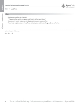 Texto Utilizable Única y Exclusivamente para Fines de Enseñanza - Aptus Chile24
Unidad Números hasta el 1000
NÚMEROSYOPERACIONES3ºBÁSICO
2 horas‹
•	 La profesora explica que éstas son:
“ Algunas fechas que forman parte de la historia de las matemáticas”
•	 La profesora recorta tarjetas (anexo 6) y pega cada una en una cartulina.
•	 Reparte las tarjetas a cuatro niños. Pasan adelante, leen cada texto y luego ordenan las fechas.
Cierre
Clase 6
Referencias para el docente:
Ficha 16, 17 y 18.
 