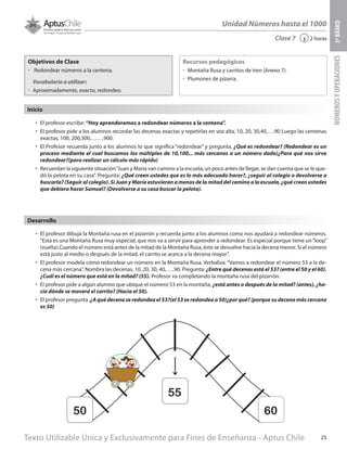 Texto Utilizable Única y Exclusivamente para Fines de Enseñanza - Aptus Chile 25
Unidad Números hasta el 1000
NÚMEROSYOPERACIONES3ºBÁSICO
2 horas‹Clase 7
Objetivos de Clase
űű Redondear números a la centena.
Vocabulario a utilizar:
űű Aproximadamente, exacto, redondeo.
Recursos pedagógicos
űű Montaña Rusa y carritos de tren (Anexo 7).
űű Plumones de pizarra.
Inicio
•	 El profesor escribe: “Hoy aprenderemos a redondear números a la centena”.
•	 El profesor pide a los alumnos recordar las decenas exactas y repetirlas en voz alta, 10, 20, 30,40,….90 Luego las centenas
exactas, 100, 200,300,…….900.
•	 El Profesor recuerda junto a los alumnos lo que significa “redondear” y pregunta, ¿Qué es redondear? (Redondear es un
proceso mediante el cual buscamos los múltiplos de 10,100,.. más cercanos a un número dado)¿Para qué nos sirve
redondear?(para realizar un cálculo más rápido)
•	 Recuerdan la siguiente situación“Juan y María van camino a la escuela, un poco antes de llegar, se dan cuenta que se le que-
dó la pelota en su casa”. Pregunta: ¿Qué creen ustedes que es lo más adecuado hacer?, ¿seguir al colegio o devolverse a
buscarla? (Seguir al colegio). Si Juan y María estuvieran a menos de la mitad del camino a la escuela, ¿qué creen ustedes
que debiera hacer Samuel? (Devolverse a su casa buscar la pelota).
•	 El profesor dibuja la Montaña rusa en el pizarrón y recuerda junto a los alumnos como nos ayudará a redondear números.
“Esta es una Montaña Rusa muy especial, que nos va a servir para aprender a redondear. Es especial porque tiene un“loop”
(vuelta).Cuando el número está antes de la mitad de la Montaña Rusa, éste se devuelve hacia la decena menor. Si el número
está justo al medio o después de la mitad, el carrito se acerca a la decena mayor”.
•	 El profesor modela cómo redondear un número en la Montaña Rusa. Verbaliza: “Vamos a redondear el número 53 a la de-
cena más cercana”. Nombra las decenas, 10, 20, 30, 40,…..90. Pregunta: ¿Entre qué decenas está el 53? (entre el 50 y el 60).
¿Cuál es el número que está en la mitad? (55). Profesor va completando la montaña rusa del pizarrón.
•	 El profesor pide a algún alumno que ubique el número 53 en la montaña, ¿está antes o después de la mitad? (antes), ¿ha-
cia dónde se moverá el carrito? (Hacia el 50).
•	 El profesor pregunta ,¿A qué decena se redondea el 53?(el 53 se redondea a 50)¿por qué? (porque su decena más cercana
es 50)
Desarrollo
50
55
60
 