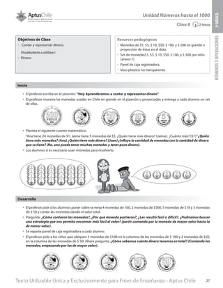 Texto Utilizable Única y Exclusivamente para Fines de Enseñanza - Aptus Chile 27
Unidad Números hasta el 1000
NÚMEROSYOPERACIONES3ºBÁSICO
2 horas‹Clase 8
Objetivos de Clase
űű Contar y representar dinero.
Vocabulario a utilizar:
űű Dinero
Recursos pedagógicos
űű Monedas de $1, $5, $ 10, $50, $ 100, y $ 500 en grande o
proyección de éstas en el data.
űű Set de monedas$1, $5, $ 10, $50, $ 100, y $ 500 por niño
(anexo 7).
űű Panel de caja registradora.
űű Vaso plástico no transparente.
•	 El profesor pide a los alumnos poner sobre la mesa 4 monedas de 100, 2 monedas de $500, 5 monedas de $10 y 3 monedas
de $ 50 y contar las monedas dando el valor total.
•	 Pregunta: ¿Cómo contaron las monedas?, ¿Por qué moneda partieron?, ¿Les resultó fácil o difícil?, ¿Podríamos buscar
una estrategia que nos permita encontrar más fácil el valor? (partir contando por la moneda de mayor valor hasta la
de menor valor).
•	 Se reparte panel de caja registradora a cada alumno.
•	 El profesor pide a los niños que ubiquen 3 monedas de $100 en la columna de las monedas de $ 100 y 2 monedas de $50,
en la columna de las monedas de $ 50. Ahora pregunta: ¿Cómo sabemos cuánto dinero tenemos en total? (Contando las
monedas, empezando por las de mayor valor).
Desarrollo
Inicio
•	 El profesor escribe en el pizarrón: “Hoy Aprenderemos a contar y representar dinero”
•	 El profesor muestra las monedas usadas en Chile en grande en el pizarrón o proyectadas y entrega a cada alumno un set
de ellas.
•	 Plantea el siguiente cuento matemático:
“Ana tiene 24 monedas de $1. Jaime tiene 5 monedas de $5. ¿Quién tiene más dinero? (Jaime). ¿Cuánto más? ($1)”¿Quién
tiene más monedas? (Ana) ¿Quién tiene más dinero? (Juan) ¿Influye la cantidad de monedas con la cantidad de dinero
que se tiene? (No, uno puede tener muchas monedas y tener poco dinero).
•	 Los alumnos si es necesario usan monedas para resolverlo.
 