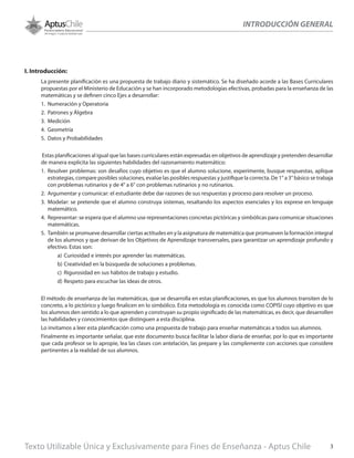 INTRODUCCIÓN GENERAL
I. Introducción:
La presente planificación es una propuesta de trabajo diario y sistemático. Se ha diseñado acorde a las Bases Curriculares
propuestas por el Ministerio de Educación y se han incorporado metodologías efectivas, probadas para la enseñanza de las
matemáticas y se definen cinco Ejes a desarrollar:
1.	 Numeración y Operatoria
2.	 Patrones y Álgebra
3.	 Medición
4.	 Geometría
5.	 Datos y Probabilidades
Estas planificaciones al igual que las bases curriculares están expresadas en objetivos de aprendizaje y pretenden desarrollar
de manera explícita las siguientes habilidades del razonamiento matemático:
1.	 Resolver problemas: son desafíos cuyo objetivo es que el alumno solucione, experimente, busque respuestas, aplique
estrategias, compare posibles soluciones, evalúe las posibles respuestas y justifique la correcta. De 1° a 3° básico se trabaja
con problemas rutinarios y de 4° a 6° con problemas rutinarios y no rutinarios.
2.	 Argumentar y comunicar: el estudiante debe dar razones de sus respuestas y proceso para resolver un proceso.
3.	 Modelar: se pretende que el alumno construya sistemas, resaltando los aspectos esenciales y los exprese en lenguaje
matemático.
4.	 Representar: se espera que el alumno use representaciones concretas pictóricas y simbólicas para comunicar situaciones
matemáticas.
5.	 También se promueve desarrollar ciertas actitudes en y la asignatura de matemática que promueven la formación integral
de los alumnos y que derivan de los Objetivos de Aprendizaje transversales, para garantizar un aprendizaje profundo y
efectivo. Estas son:
a)	 Curiosidad e interés por aprender las matemáticas.
b)	Creatividad en la búsqueda de soluciones a problemas.
c)	 Rigurosidad en sus hábitos de trabajo y estudio.
d)	Respeto para escuchar las ideas de otros.
El método de enseñanza de las matemáticas, que se desarrolla en estas planificaciones, es que los alumnos transiten de lo
concreto, a lo pictórico y luego finalicen en lo simbólico. Esta metodología es conocida como COPISI cuyo objetivo es que
los alumnos den sentido a lo que aprenden y construyan su propio significado de las matemáticas, es decir, que desarrollen
las habilidades y conocimientos que distinguen a esta disciplina.
Lo invitamos a leer esta planificación como una propuesta de trabajo para enseñar matemáticas a todos sus alumnos.
Finalmente es importante señalar, que este documento busca facilitar la labor diaria de enseñar, por lo que es importante
que cada profesor se lo apropie, lea las clases con antelación, las prepare y las complemente con acciones que considere
pertinentes a la realidad de sus alumnos.
Texto Utilizable Única y Exclusivamente para Fines de Enseñanza - Aptus Chile 3
 
